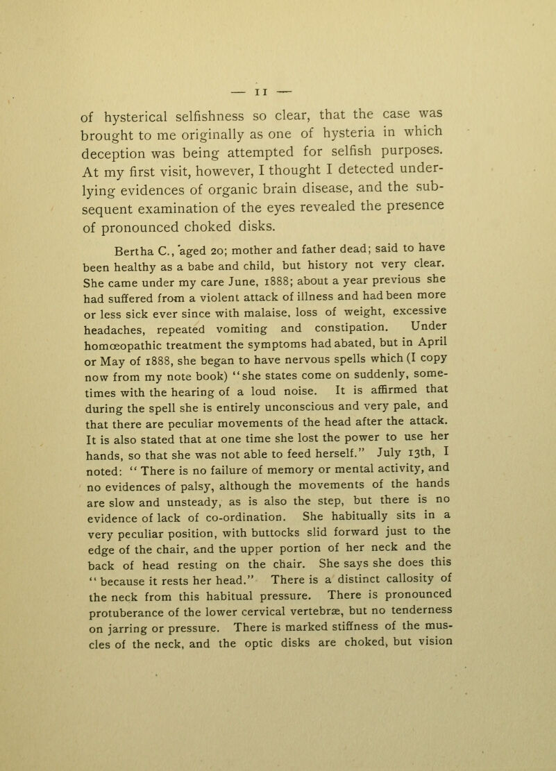 of hysterical selfishness so clear, that the case was brought to me originally as one of hysteria in which deception was being attempted for selfish purposes. At my first visit, however, I thought I detected under- lying evidences of organic brain disease, and the sub- sequent examination of the eyes revealed the presence of pronounced choked disks. Bertha C, aged 20; mother and father dead; said to have been healthy as a babe and child, but history not very clear. She came under my care June, 1888; about a year previous she had suffered from a violent attack of illness and had been more or less sick ever since with malaise, loss of weight, excessive headaches, repeated vomiting and constipation. Under homoeopathic treatment the symptoms had abated, but in April or May of 1888, she began to have nervous spells which (I copy now from my note book) she states come on suddenly, some- times with the hearing of a loud noise. It is affirmed that during the spell she is entirely unconscious and very pale, and that there are peculiar movements of the head after the attack. It is also stated that at one time she lost the power to use her hands, so that she was not able to feed herself. July 13th, I noted:  There is no failure of memory or mental activity, and no evidences of palsy, although the movements of the hands are slow and unsteady, as is also the step, but there is no evidence of lack of co-ordination. She habitually sits in a very peculiar position, with buttocks slid forward just to the edge of the chair, and the upper portion of her neck and the back of head resting on the chair. She says she does this  because it rests her head. There is a distinct callosity of the neck from this habitual pressure. There is pronounced protuberance of the lower cervical vertebrae, but no tenderness on jarring or pressure. There is marked stiffness of the mus- cles of the neck, and the optic disks are choked, but vision