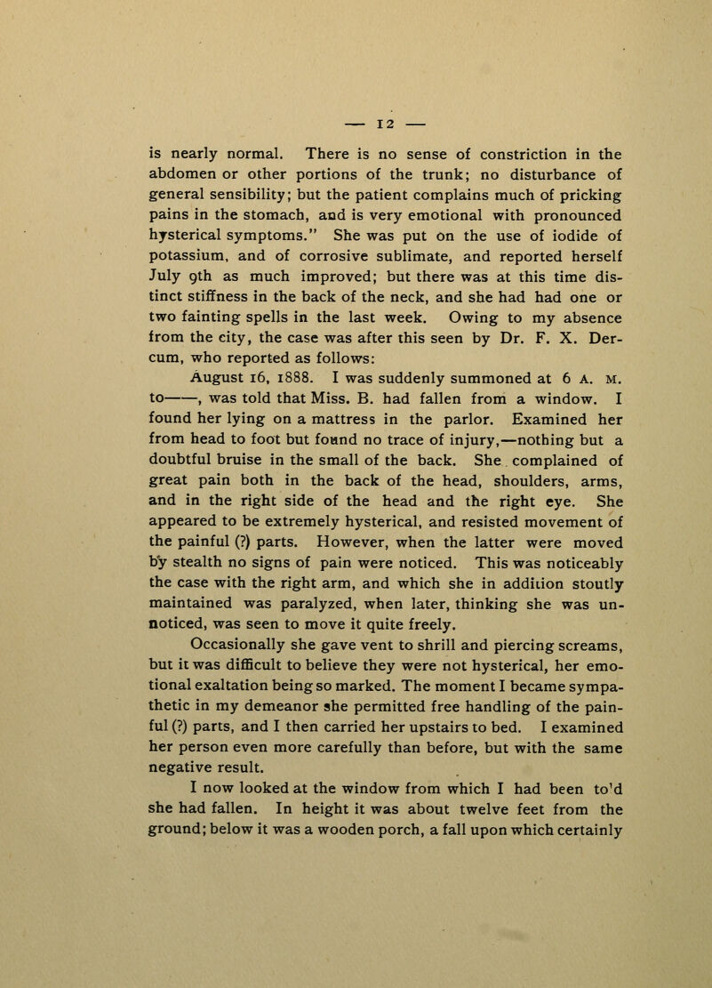 is nearly normal. There is no sense of constriction in the abdomen or other portions of the trunk; no disturbance of general sensibility; but the patient complains much of pricking pains in the stomach, and is very emotional with pronounced hysterical symptoms. She was put on the use of iodide of potassium, and of corrosive sublimate, and reported herself July 9th as much improved; but there was at this time dis- tinct stiffness in the back of the neck, and she had had one or two fainting spells in the last week. Owing to my absence from the city, the case was after this seen by Dr. F. X. Der- cum, who reported as follows: August 16, 1888. I was suddenly summoned at 6 A. m. to , was told that Miss. B. had fallen from a window. I found her lying on a mattress in the parlor. Examined her from head to foot but found no trace of injury,—nothing but a doubtful bruise in the small of the back. She complained of great pain both in the back of the head, shoulders, arms, and in the right side of the head and the right eye. She appeared to be extremely hysterical, and resisted movement of the painful (?) parts. However, when the latter were moved by stealth no signs of pain were noticed. This was noticeably the case with the right arm, and which she in addition stoutly maintained was paralyzed, when later, thinking she was un- noticed, was seen to move it quite freely. Occasionally she gave vent to shrill and piercing screams, but it was difficult to believe they were not hysterical, her emo- tional exaltation being so marked. The moment I became sympa- thetic in my demeanor she permitted free handling of the pain- ful (?) parts, and I then carried her upstairs to bed. I examined her person even more carefully than before, but with the same negative result. I now looked at the window from which I had been toM she had fallen. In height it was about twelve feet from the ground; below it was a wooden porch, a fall upon which certainly