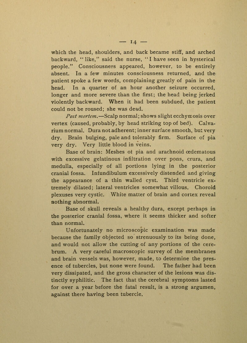 which the head, shoulders, and back became stiff, and arched backward, like, said the nurse,  I have seen in hysterical people. Consciousness appeared, however, to be entirely absent. In a few minutes consciousness returned, and the patient spoke a few words, complaining greatly of pain in the head. In a quarter of an hour another seizure occurred, longer and more severe than the first; the head being jerked violently backward. When it had been subdued, the patient could not be roused; she was dead. Post jnortem.—Scalp normal; shows slight ecchyrcosis over vertex (caused, probably, by head striking top of bed). Calva- rium normal. Dura not adherent; inner surface smooth, but very dry. Brain bulging, pale and tolerably firm. Surface of pia very dry. Very little blood in veins. Base of brain: Meshes of pia and arachnoid cedematous with excessive gelatinous infiltration over pons, crura, and medulla, especially of all portions lying in the posterior cranial fossa. Infundibulum excessively distended and giving the appearance of a thin walled cyst. Third ventricle ex- tremely dilated; lateral ventricles somewhat villous. Choroid plexuses very cystic. White matter of brain and cortex reveal nothing abnormal. Base of skull reveals a healthy dura, except perhaps in the posterior cranial fossa, where it seems thicker and softer than normal. Unfortunately no microscopic examination was made because the family objected so strenuously to its being done, and would not allow the cutting of any portions of the cere- brum. A very careful macroscopic survey of the membranes and brain vessels was, however, made, to determine the pres- ence of tubercles, but none were found. The father had been very dissipated, and the gross character of the lesions was dis- tinctly syphilitic. The fact that the cerebral symptoms lasted for over a year before the fatal result, is a strong argumen, against there having been tubercle.