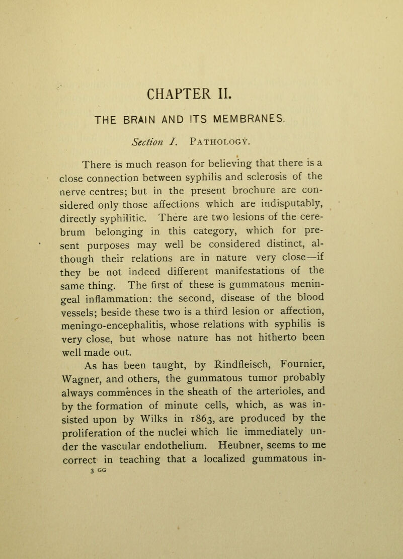 CHAPTER II. THE BRAIN AND ITS MEMBRANES. Section I. Pathology. There is much reason for believing that there is a close connection between syphilis and sclerosis of the nerve centres; but in the present brochure are con- sidered only those affections which are indisputably, directly syphilitic. There are two lesions of the cere- brum belonging in this category, which for pre- sent purposes may well be considered distinct, al- though their relations are in nature very close—if they be not indeed different manifestations of the same thing. The first of these is gummatous menin- geal inflammation: the second, disease of the blood vessels; beside these two is a third lesion or affection, meningo-encephalitis, whose relations with syphilis is very close, but whose nature has not hitherto been well made out. As has been taught, by Rindfleisch, Fournier, Wagner, and others, the gummatous tumor probably always commences in the sheath of the arterioles, and by the formation of minute cells, which, as was in- sisted upon by Wilks in 1863, are produced by the proliferation of the nuclei which lie immediately un- der the vascular endothelium. Heubner, seems to me correct in teaching that a localized gummatous in- 3 GG