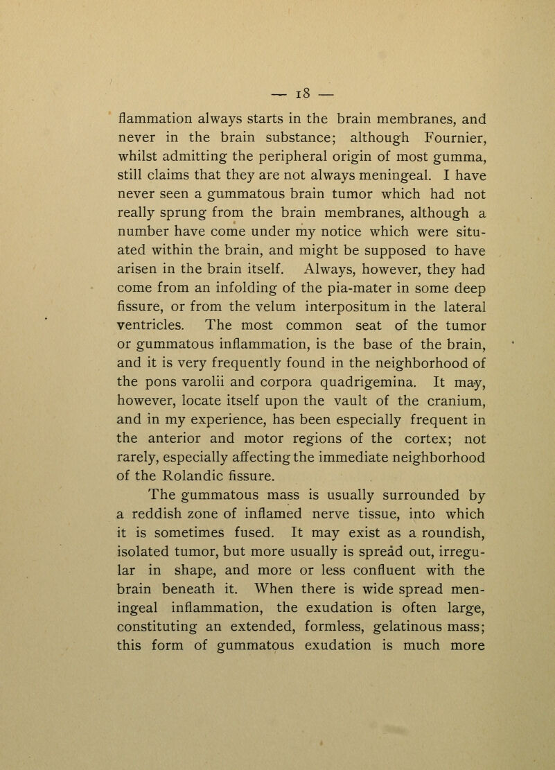 flammation always starts in the brain membranes, and never in the brain substance; although Fournier, whilst admitting the peripheral origin of most gumma, still claims that they are not always meningeal. I have never seen a gummatous brain tumor which had not really sprung from the brain membranes, although a number have come under my notice which were situ- ated within the brain, and might be supposed to have arisen in the brain itself. Always, however, they had come from an infolding of the pia-mater in some deep fissure, or from the velum interpositum in the lateral ventricles. The most common seat of the tumor or gummatous inflammation, is the base of the brain, and it is very frequently found in the neighborhood of the pons varolii and corpora quadrigemina. It may, however, locate itself upon the vault of the cranium, and in my experience, has been especially frequent in the anterior and motor regions of the cortex; not rarely, especially affecting the immediate neighborhood of the Rolandic fissure. The gummatous mass is usually surrounded by a reddish zone of inflamed nerve tissue, into which it is sometimes fused. It may exist as a roundish, isolated tumor, but more usually is spread out, irregu- lar in shape, and more or less confluent with the brain beneath it. When there is wide spread men- ingeal inflammation, the exudation is often large, constituting an extended, formless, gelatinous mass; this form of gummatous exudation is much more