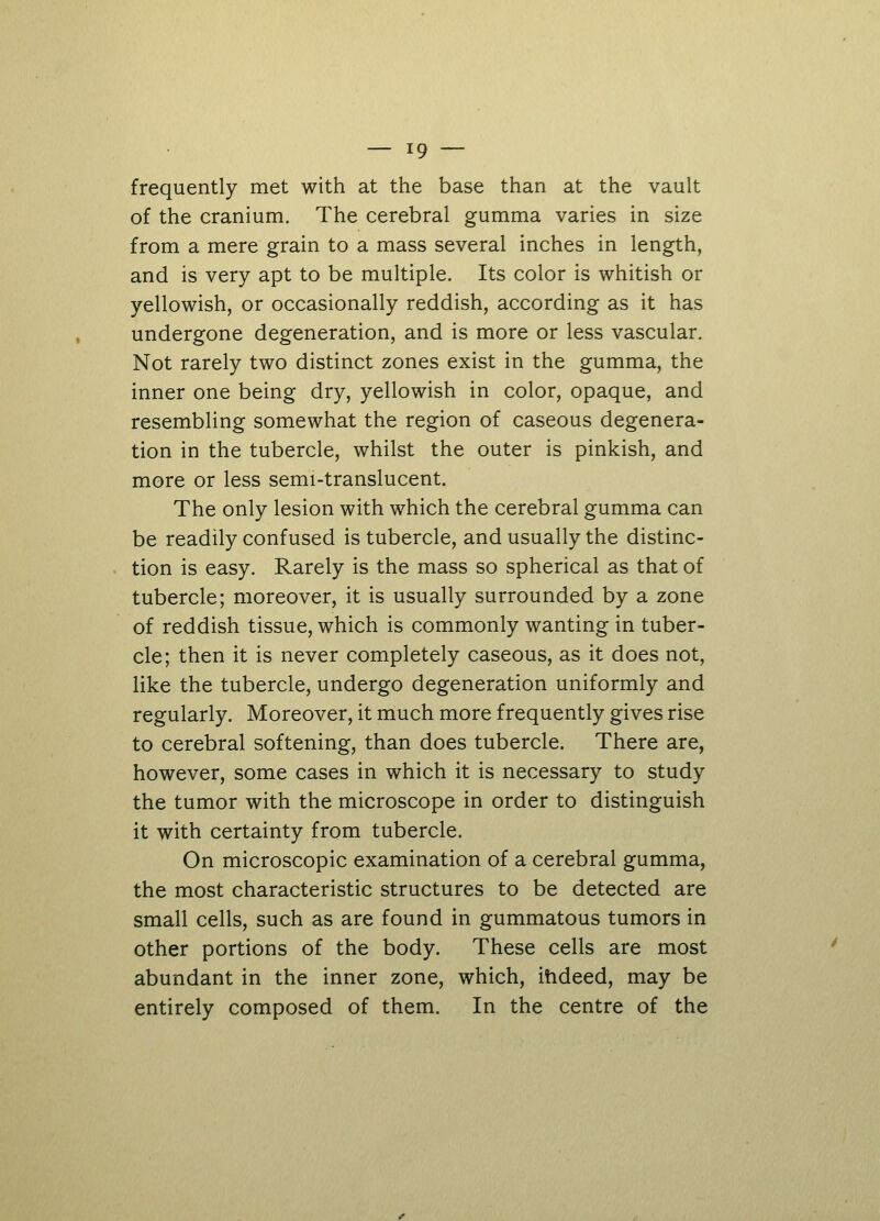 frequently met with at the base than at the vault of the cranium. The cerebral gumma varies in size from a mere grain to a mass several inches in length, and is very apt to be multiple. Its color is whitish or yellowish, or occasionally reddish, according as it has undergone degeneration, and is more or less vascular. Not rarely two distinct zones exist in the gumma, the inner one being dry, yellowish in color, opaque, and resembling somewhat the region of caseous degenera- tion in the tubercle, whilst the outer is pinkish, and more or less semi-translucent. The only lesion with which the cerebral gumma can be readily confused is tubercle, and usually the distinc- tion is easy. Rarely is the mass so spherical as that of tubercle; moreover, it is usually surrounded by a zone of reddish tissue, which is commonly wanting in tuber- cle; then it is never completely caseous, as it does not, like the tubercle, undergo degeneration uniformly and regularly. Moreover, it much more frequently gives rise to cerebral softening, than does tubercle. There are, however, some cases in which it is necessary to study the tumor with the microscope in order to distinguish it with certainty from tubercle. On microscopic examination of a cerebral gumma, the most characteristic structures to be detected are small cells, such as are found in gummatous tumors in other portions of the body. These cells are most abundant in the inner zone, which, indeed, may be entirely composed of them. In the centre of the