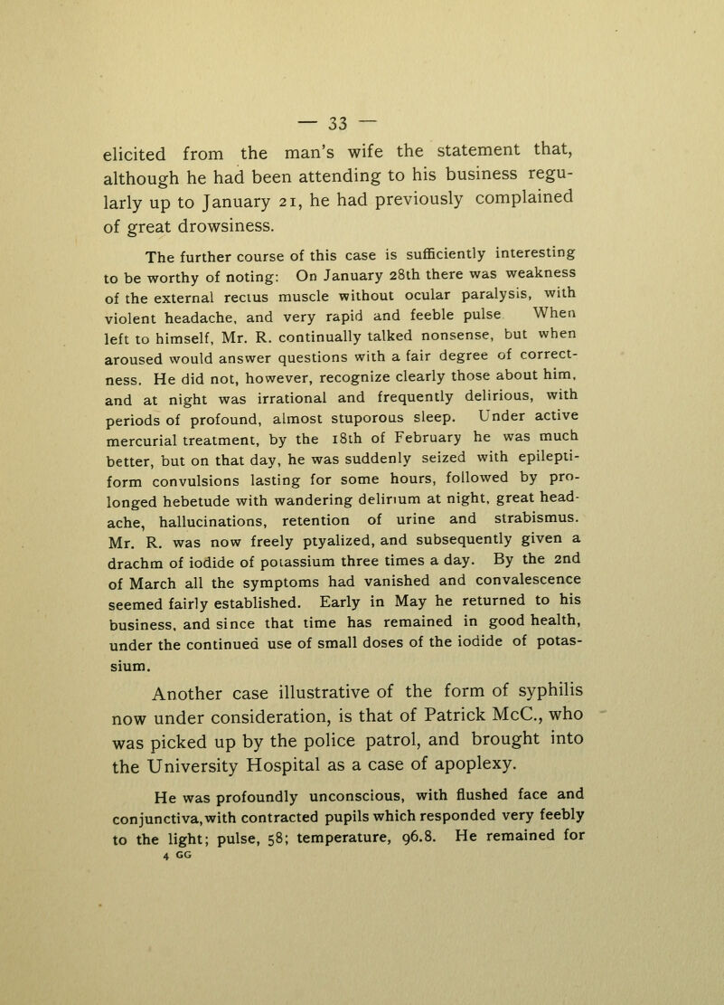 elicited from the man's wife the statement that, although he had been attending to his business regu- larly up to January 21, he had previously complained of great drowsiness. The further course of this case is sufficiently interesting to be worthy of noting: On January 28th there was weakness of the external rectus muscle without ocular paralysis, with violent headache, and very rapid and feeble pulse When left to himself, Mr. R. continually talked nonsense, but when aroused would answer questions with a fair degree of correct- ness. He did not, however, recognize clearly those about him, and at night was irrational and frequently delirious, with periods of profound, almost stuporous sleep. Under active mercurial treatment, by the 18th of February he was much better, but on that day, he was suddenly seized with epilepti- form convulsions lasting for some hours, followed by pro- longed hebetude with wandering delirium at night, great head- ache, hallucinations, retention of urine and strabismus. Mr. R. was now freely ptyalized, and subsequently given a drachm of iodide of potassium three times a day. By the 2nd of March all the symptoms had vanished and convalescence seemed fairly established. Early in May he returned to his business, and since that time has remained in good health, under the continued use of small doses of the iodide of potas- sium. Another case illustrative of the form of syphilis now under consideration, is that of Patrick McC, who was picked up by the police patrol, and brought into the University Hospital as a case of apoplexy. He was profoundly unconscious, with flushed face and conjunctiva,with contracted pupils which responded very feebly to the light; pulse, 58; temperature, 96.8. He remained for