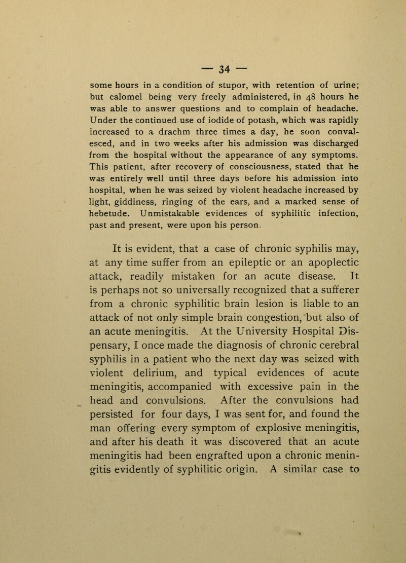 some hours in a condition of stupor, with retention of urine; but calomel being very freely administered, in 48 hours he was able to answer questions and to complain of headache. Under the continued use of iodide of potash, which was rapidly increased to a drachm three times a day, he soon conval- esced, and in two weeks after his admission was discharged from the hospital without the appearance of any symptoms. This patient, after recovery of consciousness, stated that he was entirely well until three days before his admission into hospital, when he was seized by violent headache increased by light, giddiness, ringing of the ears, and a marked sense of hebetude. Unmistakable evidences of syphilitic infection, past and present, were upon his person. It is evident, that a case of chronic syphilis may, at any time suffer from an epileptic or an apoplectic attack, readily mistaken for an acute disease. It is perhaps not so universally recognized that a sufferer from a chronic syphilitic brain lesion is liable to an attack of not only simple brain congestion, but also of an acute meningitis. At the University Hospital Dis- pensary, I once made the diagnosis of chronic cerebral syphilis in a patient who the next day was seized with violent delirium, and typical evidences of acute meningitis, accompanied with excessive pain in the head and convulsions. After the convulsions had persisted for four days, I was sent for, and found the man offering every symptom of explosive meningitis, and after his death it was discovered that an acute meningitis had been engrafted upon a chronic menin- gitis evidently of syphilitic origin. A similar case to