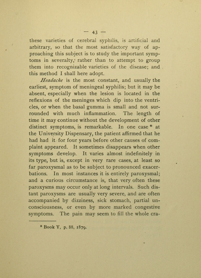 these varieties of cerebral syphilis, is artificial and arbitrary, so that the most satisfactory way of ap- proaching this subject is to study the important symp- toms in severalty,* rather than to attempt to group them into recognizable varieties of the disease; and this method I shall here adopt. Headache is the most constant, and usually the earliest, symptom of meningeal syphilis; but it may be absent, especially when the lesion is located in the reflexions of the meninges which dip into the ventri- cles, or when the basal gumma is small and not sur- rounded with much inflammation. The length of time it may continue without the development of other distinct symptoms, is remarkable. In one case * at the University Dispensary, the patient affirmed that he had had it for four years before other causes of com- plaint appeared. It sometimes disappears when other symptoms develop. It varies almost indefinitely in its type, but is, except in very rare cases, at least so far paroxysmal as to be subject to pronounced exacer- bations. In most instances it is entirely paroxysmal; and a curious circumstance is, that very often these paroxysms may occur only at long intervals. Such dis- tant paroxysms are usually very severe, and are often accompanied by dizziness, sick stomach, partial un- consciousness, or even by more marked congestive symptoms. The pain may seem to fill the whole cra- *Book Y, p. 88, 1879.