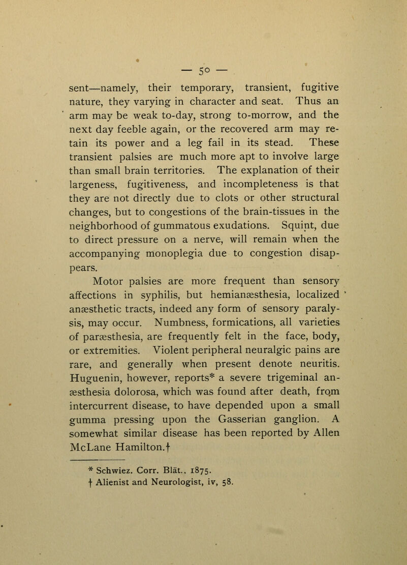 sent—namely, their temporary, transient, fugitive nature, they varying in character and seat. Thus an arm may be weak to-day, strong to-morrow, and the next day feeble again, or the recovered arm may re- tain its power and a leg fail in its stead. These transient palsies are much more apt to involve large than small brain territories. The explanation of their largeness, fugitiveness, and incompleteness is that they are not directly due to clots or other structural changes, but to congestions of the brain-tissues in the neighborhood of gummatous exudations. Squint, due to direct pressure on a nerve, will remain when the accompanying monoplegia due to congestion disap- pears. Motor palsies are more frequent than sensory affections in syphilis, but hemianaesthesia, localized anaesthetic tracts, indeed any form of sensory paraly- sis, may occur. Numbness, formications, all varieties of paresthesia, are frequently felt in the face, body, or extremities. Violent peripheral neuralgic pains are rare, and generally when present denote neuritis. Huguenin, however, reports* a severe trigeminal an- aesthesia dolorosa, which was found after death, frqm intercurrent disease, to have depended upon a small gumma pressing upon the Gasserian ganglion. A somewhat similar disease has been reported by Allen McLane Hamilton, f * Schwiez. Corr. Blat.. 1875. f Alienist and Neurologist, iv, 58.