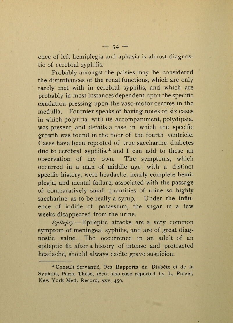 ence of left hemiplegia and aphasia is almost diagnos- tic of cerebral syphilis. Probably amongst the palsies may be considered the disturbances of the renal functions, which are only rarely met with in cerebral syphilis, and which are probably in most instances dependent upon the specific exudation pressing upon the vaso-motor centres in the medulla. Fournier speaks of having notes of six cases in which polyuria with its accompaniment, polydipsia, was present, and details a case in which the specific growth was found in the floor of the fourth ventricle. Cases have been reported of true saccharine diabetes due to cerebral syphilis,* and I can add to these an observation of my own. The symptoms, which occurred in a man of middle age with a distinct specific history, were headache, nearly complete hemi- plegia, and mental failure, associated with the passage of comparatively small quantities of urine so highly saccharine as to be really a syrup. Under the influ- ence of iodide of potassium, the sugar in a few weeks disappeared from the urine. Epilepsy.—Epileptic attacks are a very common symptom of meningeal syphilis, and are of great diag- nostic value. The occurrence in an adult of an epileptic fit, after a history of intense and protracted headache, should always excite grave suspicion. * Consult Servantie, Des Rapports du Diabete et de la Syphilis, Paris, These, 1876; also case reported by L. Putzel, New York Med. Record, xxv, 450.