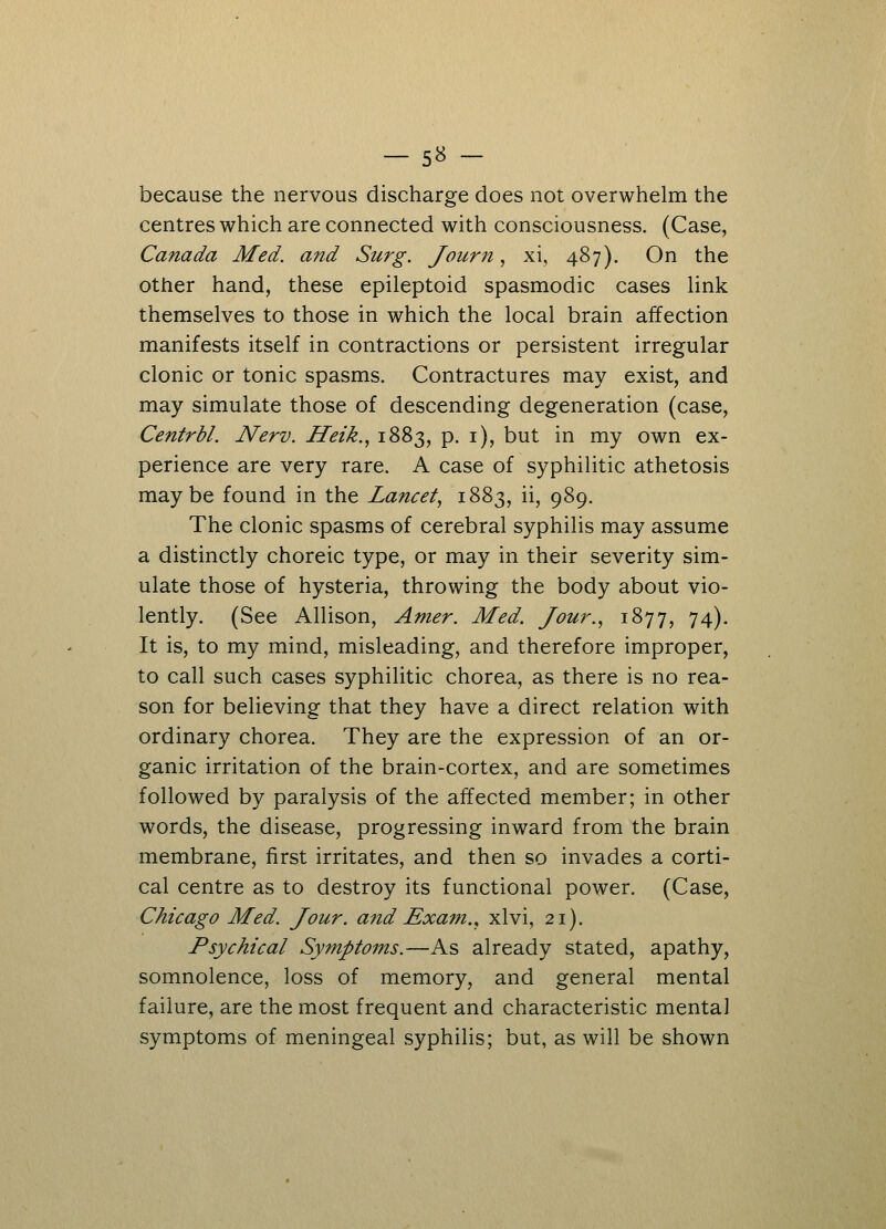 because the nervous discharge does not overwhelm the centres which are connected with consciousness. (Case, Canada Med. and Surg. Joum, xi, 487). On the other hand, these epileptoid spasmodic cases link themselves to those in which the local brain affection manifests itself in contractions or persistent irregular clonic or tonic spasms. Contractures may exist, and may simulate those of descending degeneration (case, Centrbl. Nerv. Heik., 1883, p. 1), but in my own ex- perience are very rare. A case of syphilitic athetosis maybe found in the Lancet, 1883, ii, 989. The clonic spasms of cerebral syphilis may assume a distinctly choreic type, or may in their severity sim- ulate those of hysteria, throwing the body about vio- lently. (See Allison, Amer. Med. Jour., 1877, 74). It is, to my mind, misleading, and therefore improper, to call such cases syphilitic chorea, as there is no rea- son for believing that they have a direct relation with ordinary chorea. They are the expression of an or- ganic irritation of the brain-cortex, and are sometimes followed by paralysis of the affected member; in other words, the disease, progressing inward from the brain membrane, first irritates, and then so invades a corti- cal centre as to destroy its functional power. (Case, Chicago Med. Jour, and Exam., xlvi, 21). Psychical Symptoms.—As already stated, apathy, somnolence, loss of memory, and general mental failure, are the most frequent and characteristic mental symptoms of meningeal syphilis; but, as will be shown