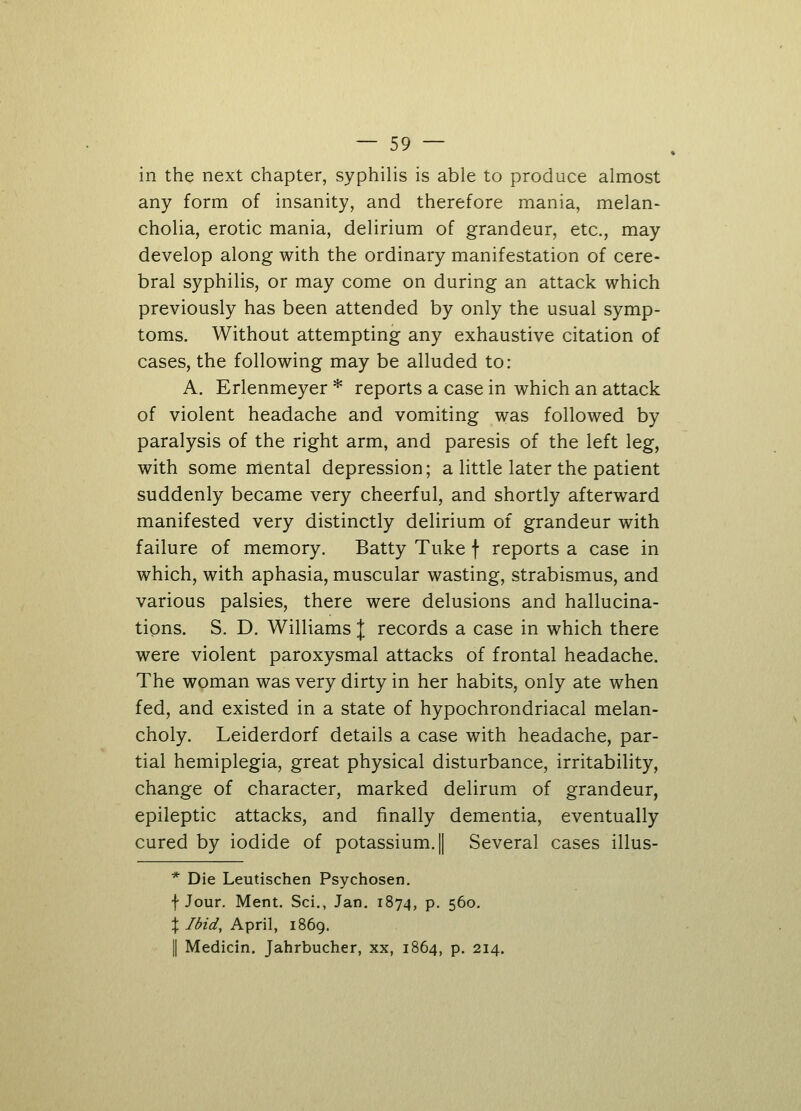 in the next chapter, syphilis is able to produce almost any form of insanity, and therefore mania, melan- cholia, erotic mania, delirium of grandeur, etc., may develop along with the ordinary manifestation of cere- bral syphilis, or may come on during an attack which previously has been attended by only the usual symp- toms. Without attempting any exhaustive citation of cases, the following may be alluded to: A. Erlenmeyer * reports a case in which an attack of violent headache and vomiting was followed by paralysis of the right arm, and paresis of the left leg, with some mental depression; a little later the patient suddenly became very cheerful, and shortly afterward manifested very distinctly delirium of grandeur with failure of memory. Batty Tuke \ reports a case in which, with aphasia, muscular wasting, strabismus, and various palsies, there were delusions and hallucina- tions. S. D. Williams J records a case in which there were violent paroxysmal attacks of frontal headache. The woman was very dirty in her habits, only ate when fed, and existed in a state of hypochrondriacal melan- choly. Leiderdorf details a case with headache, par- tial hemiplegia, great physical disturbance, irritability, change of character, marked delirum of grandeur, epileptic attacks, and finally dementia, eventually cured by iodide of potassium. | Several cases illus- * Die Leutischen Psychosen. f Jour. Ment. Sci., Jan. 1874, p. 560. % Ibid, April, 1869. || Medicin. Jahrbucher, xx, 1864, p. 214.