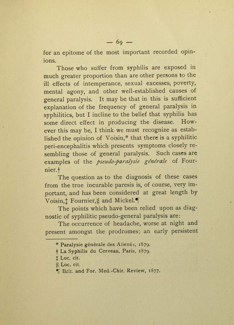 for an epitome of the most important recorded opin- ions. Those who suffer from syphilis are exposed in much greater proportion than are other persons to the ill effects of intemperance, sexual excesses, poverty, mental agony, and other well-established causes of general paralysis. It may be that in this is sufficient explanation of the frequency of general paralysis in syphilitics, but I incline to the belief that syphilis has some direct effect in producing the disease. How- ever this may be, I think we must recognize as estab- lished the opinion of Voisin,* that there is a syphilitic peri-encephalitis which presents symptoms closely re- sembling those of general paralysis. Such cases are examples of the pseudo-paralysie ginerale of Four- nier.f The question as to the diagnosis of these cases from the true incurable paresis is, of course, very im- portant, and has been considered at great length by Voisin,J Fournier,§ and Mickel.*| The points which have been relied upon as diag- nostic of syphilitic pseudo-general paralysis are: The occurrence of headache, worse at night and present amongst the prodromes; an early persistent * Paralysie generale des Alienes, 1S79. f La Syphilis du Cerveau, Paris, 1879. % Loc. cit. § Loc. cit. *[ Brit, and For. Med.-Chir. Review, 1877,