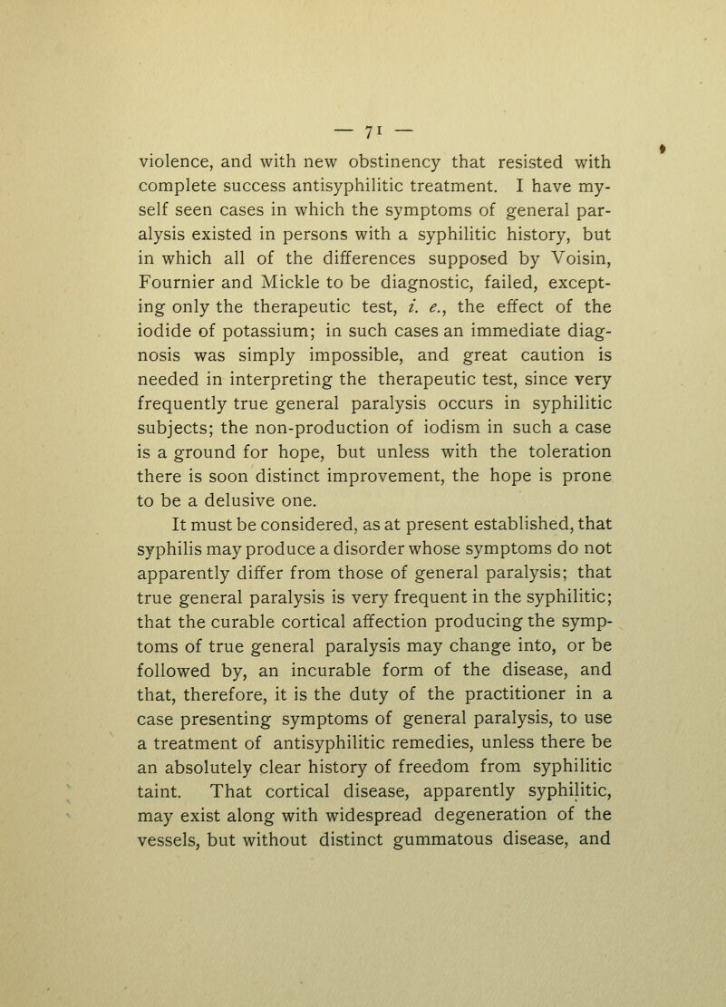 violence, and with new obstinency that resisted with complete success antisyphilitic treatment. I have my- self seen cases in which the symptoms of general par- alysis existed in persons with a syphilitic history, but in which all of the differences supposed by Voisin, Fournier and Mickle to be diagnostic, failed, except- ing only the therapeutic test, i. e., the effect of the iodide of potassium; in such cases an immediate diag- nosis was simply impossible, and great caution is needed in interpreting the therapeutic test, since very frequently true general paralysis occurs in syphilitic subjects; the non-production of iodism in such a case is a ground for hope, but unless with the toleration there is soon distinct improvement, the hope is prone to be a delusive one. It must be considered, as at present established, that syphilis may produce a disorder whose symptoms do not apparently differ from those of general paralysis; that true general paralysis is very frequent in the syphilitic; that the curable cortical affection producing the symp- toms of true general paralysis may change into, or be followed by, an incurable form of the disease, and that, therefore, it is the duty of the practitioner in a case presenting symptoms of general paralysis, to use a treatment of antisyphilitic remedies, unless there be an absolutely clear history of freedom from syphilitic taint. That cortical disease, apparently syphilitic, may exist along with widespread degeneration of the vessels, but without distinct gummatous disease, and