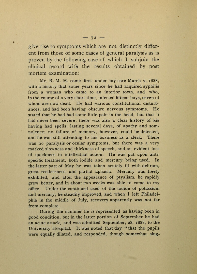 give rise to symptoms which are not distinctly differ- ent from those of some cases of general paralysis as is proven by the following case of which I subjoin the clinical record with the results obtained by post mortem examination: Mr. R. M. M. came first under my care March 2, 1888, with a history that some years since he had acquired syphilis from a woman who came to an interior town, and who, in the course of a very short time, infected fifteen boys, seven of whom are now dead. He had various constitutional disturb- ances, and had been having obscure nervous symptoms. He stated that he had had some little pain in the head, but that it had never been severe; there was also a clear history of his having had spells, lasting several days, of apathy and som- nolence; no failure of memory, however, could be detected, and he was still attending to his business as a clerk. There was no paralysis or ocular symptoms, but there was a very marked slowness and thickness of speech, and an evident loss of quickness in intellectual action. He was put upon anti- specific treatment, both iodide and mercury being used. In the latter part of May he was taken acutely ill with delirum, great restlessness, and partial aphasia. Mercury was freely exhibited, and after the appearance of ptyalism, he rapidly grew better, and in about two weeks was able to come to my office. Under the continued used of the iodide of potassium and mercury, he steadily improved, and when I left Philadel- phia in the middle of July, recovery apparently was not far from complete. During the summer he is represented as having been in good condition, but in the latter portion of September he had an acute attack, and was admitted September, 28, 1888, to the University Hospital. It was noted that day that the pupils were equally dilated, and responded, though somewhat slug-