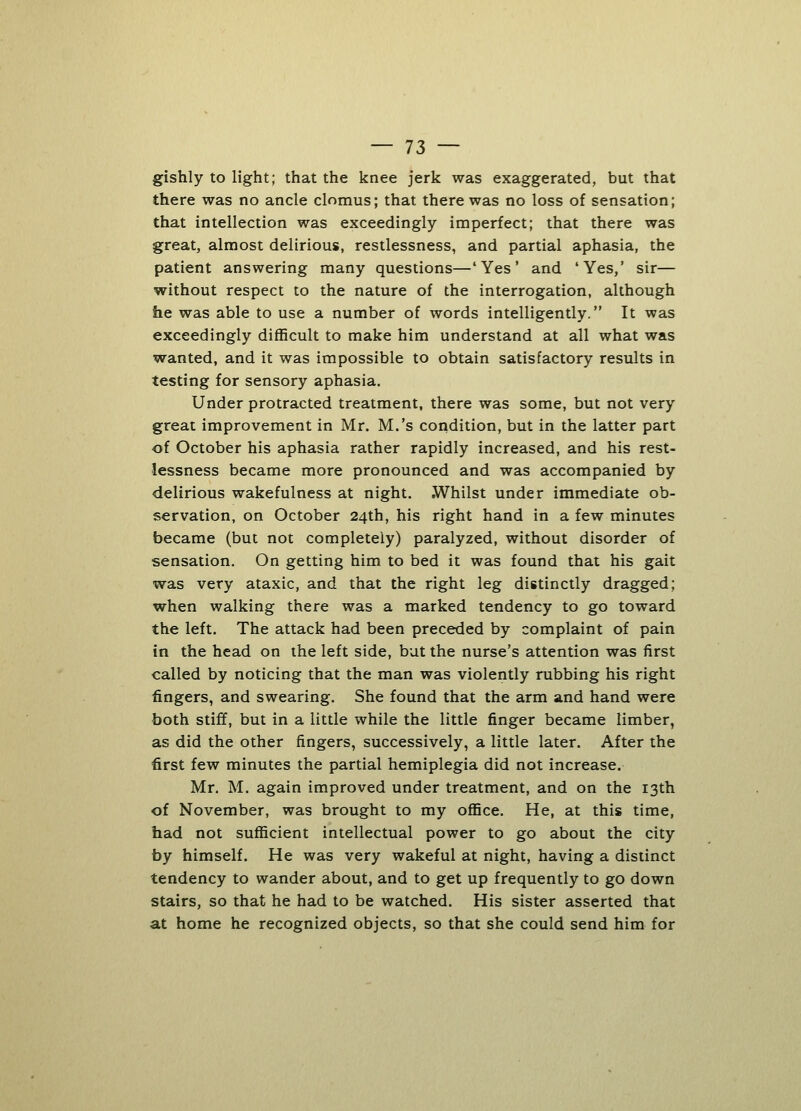 gishly to light; that the knee jerk was exaggerated, but that there was no ancle clomus; that there was no loss of sensation; that intellection was exceedingly imperfect; that there was great, almost delirious, restlessness, and partial aphasia, the patient answering many questions—'Yes' and 'Yes,' sir— without respect to the nature of the interrogation, although he was able to use a number of words intelligently. It was exceedingly difficult to make him understand at all what was wanted, and it was impossible to obtain satisfactory results in testing for sensory aphasia. Under protracted treatment, there was some, but not very great improvement in Mr. M.'s condition, but in the latter part of October his aphasia rather rapidly increased, and his rest- lessness became more pronounced and was accompanied by delirious wakefulness at night. Whilst under immediate ob- servation, on October 24th, his right hand in a few minutes became (but not completely) paralyzed, without disorder of sensation. On getting him to bed it was found that his gait was very ataxic, and that the right leg distinctly dragged; when walking there was a marked tendency to go toward the left. The attack had been preceded by complaint of pain in the head on the left side, but the nurse's attention was first called by noticing that the man was violently rubbing his right fingers, and swearing. She found that the arm and hand were both stiff, but in a little while the little finger became limber, as did the other fingers, successively, a little later. After the first few minutes the partial hemiplegia did not increase. Mr. M. again improved under treatment, and on the 13th of November, was brought to my office. He, at this time, had not sufficient intellectual power to go about the city by himself. He was very wakeful at night, having a distinct tendency to wander about, and to get up frequently to go down stairs, so that he had to be watched. His sister asserted that at home he recognized objects, so that she could send him for