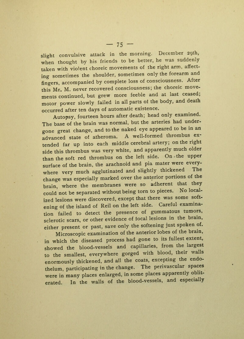 slight convulsive attack in the morning. December 29th, when thought by his friends to be better, he was suddenly taken with violent choreic movements of the right arm, affect- ing sometimes the shoulder, sometimes only the forearm and fingers, accompanied by complete loss of consciousness. After this Mr. M. never recovered consciousness; the choreic move- ments continued, but grew more feeble and at last ceased; motor power slowly failed in all parts ot the body, and death occurred after ten days of automatic existence. Autopsy, fourteen hours after death; head only examined. The base of the brain was normal, but the arteries had under- gone great change, and to the naked eye appeared to be in an advanced state of atheroma. A well-formed thrombus ex- tended far up into each middle cerebral artery; on the right side this thrombus was very white, and apparently much older than the soft red thrombus on the left side. On the upper surface of the brain, the arachnoid and pia mater were every- where very much agglutinated and slightly thickened The change was especially marked over the anterior portions of the brain, where the membranes were so adherent that they could' not be separated without being torn to pieces. No local- ized lesions were discovered, except that there was some soft- ening of the island of Reil on the left side. Careful examina- tion failed to detect the presence of gummatous tumors, sclerotic scars, or other evidence of focal lesions in the brain, either present or past, save only the softening just spoken of. Microscopic examination of the anterior lobes of the brain, in which the diseased process had gone to its fullest extent, showed the blood-vessels and capillaries, from the largest to the smallest, everywhere gorged with blood, their walls enormously thickened, and all the coats, excepting the endo- thelum, participating in the change. The perivascular spaces were in many places enlarged, in some places apparently oblit- erated. In the walls of the blood-vessels, and especially