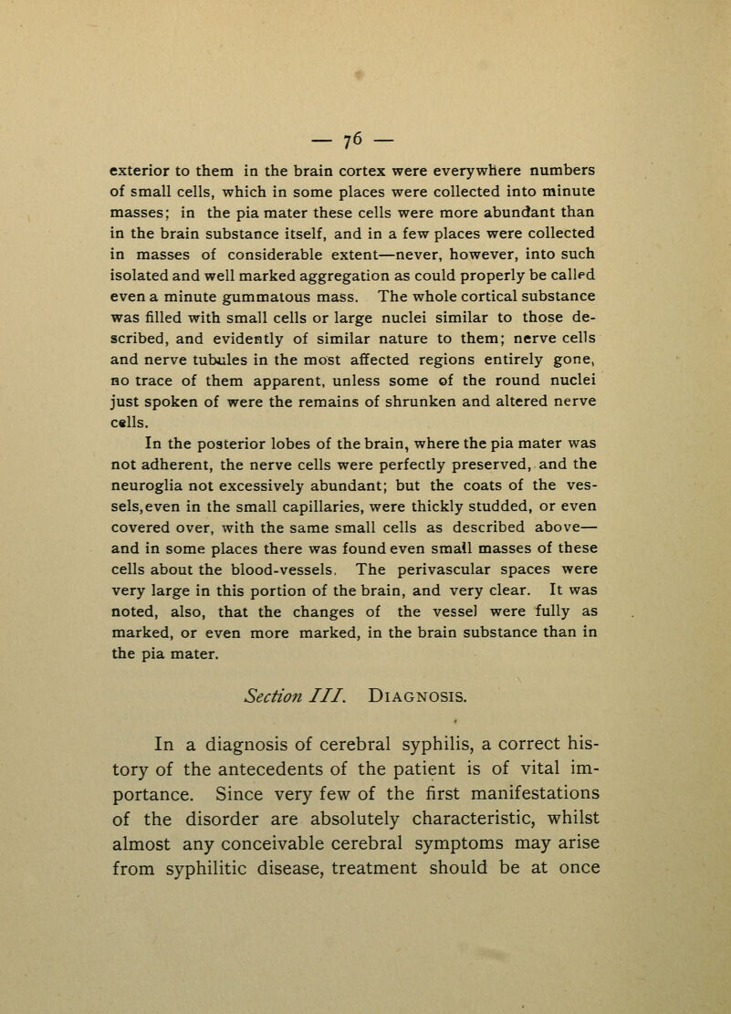 exterior to them in the brain cortex were everywhere numbers of small cells, which in some places were collected into minute masses; in the pia mater these cells were more abundant than in the brain substance itself, and in a few places were collected in masses of considerable extent—never, however, into such isolated and well marked aggregation as could properly be called even a minute gummatous mass. The whole cortical substance was filled with small cells or large nuclei similar to those de- scribed, and evidently of similar nature to them; nerve cells and nerve tubules in the most affected regions entirely gone, no trace of them apparent, unless some of the round nuclei just spoken of were the remains of shrunken and altered nerve c«lls. In the posterior lobes of the brain, where the pia mater was not adherent, the nerve cells were perfectly preserved, and the neuroglia not excessively abundant; but the coats of the ves- sels, even in the small capillaries, were thickly studded, or even covered over, with the same small cells as described above— and in some places there was found even small masses of these cells about the blood-vessels, The perivascular spaces were very large in this portion of the brain, and very clear. It was noted, also, that the changes of the vessel were fully as marked, or even more marked, in the brain substance than in the pia mater. Section III. Diagnosis. In a diagnosis of cerebral syphilis, a correct his- tory of the antecedents of the patient is of vital im- portance. Since very few of the first manifestations of the disorder are absolutely characteristic, whilst almost any conceivable cerebral symptoms may arise from syphilitic disease, treatment should be at once