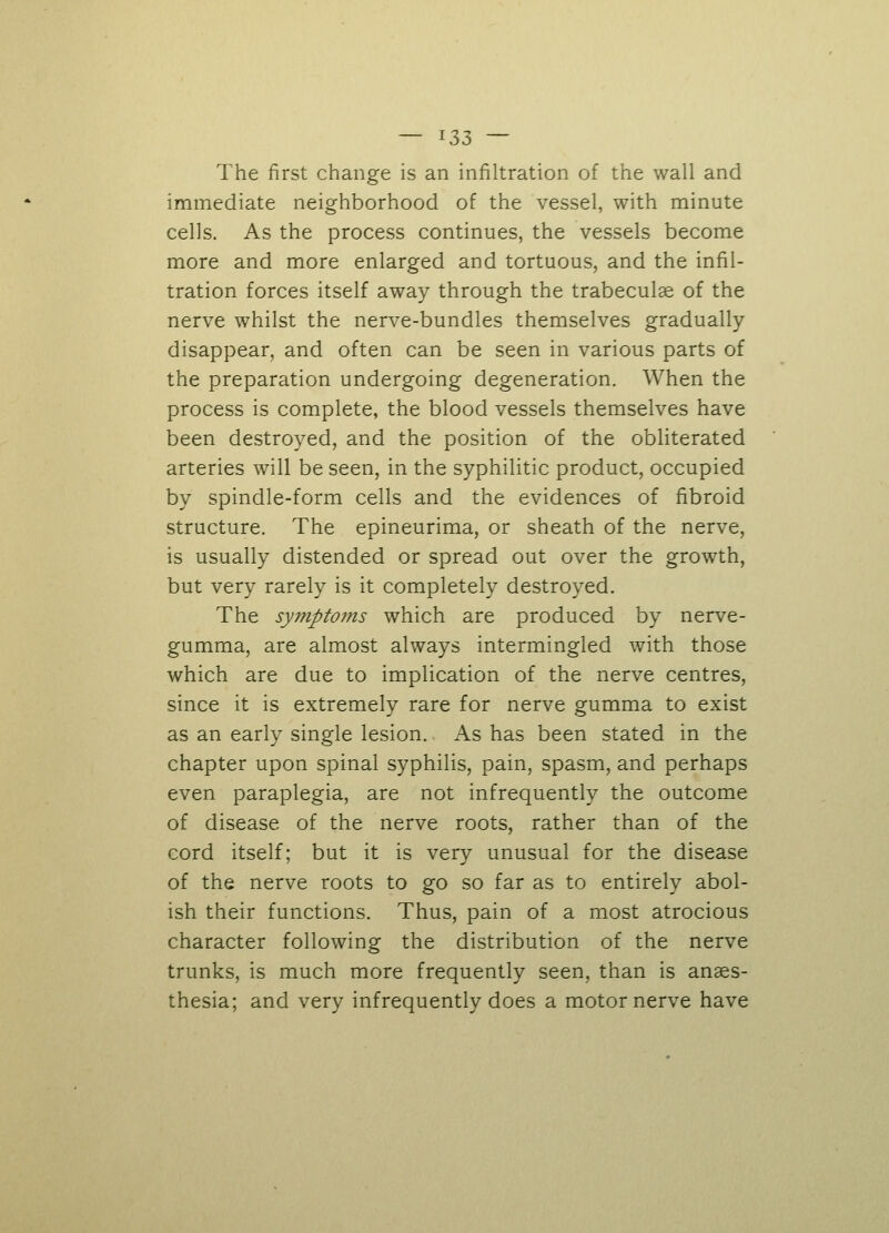 The first change is an infiltration of the wall and immediate neighborhood of the vessel, with minute cells. As the process continues, the vessels become more and more enlarged and tortuous, and the infil- tration forces itself away through the trabecule of the nerve whilst the nerve-bundles themselves gradually disappear, and often can be seen in various parts of the preparation undergoing degeneration. When the process is complete, the blood vessels themselves have been destroyed, and the position of the obliterated arteries will be seen, in the syphilitic product, occupied by spindle-form cells and the evidences of fibroid structure. The epineurima, or sheath of the nerve, is usually distended or spread out over the growth, but very rarely is it completely destroyed. The symptoms which are produced by nerve- gumma, are almost always intermingled with those which are due to implication of the nerve centres, since it is extremely rare for nerve gumma to exist as an early single lesion. As has been stated in the chapter upon spinal syphilis, pain, spasm, and perhaps even paraplegia, are not infrequently the outcome of disease of the nerve roots, rather than of the cord itself; but it is very unusual for the disease of the nerve roots to go so far as to entirely abol- ish their functions. Thus, pain of a most atrocious character following the distribution of the nerve trunks, is much more frequently seen, than is anaes- thesia; and very infrequently does a motor nerve have