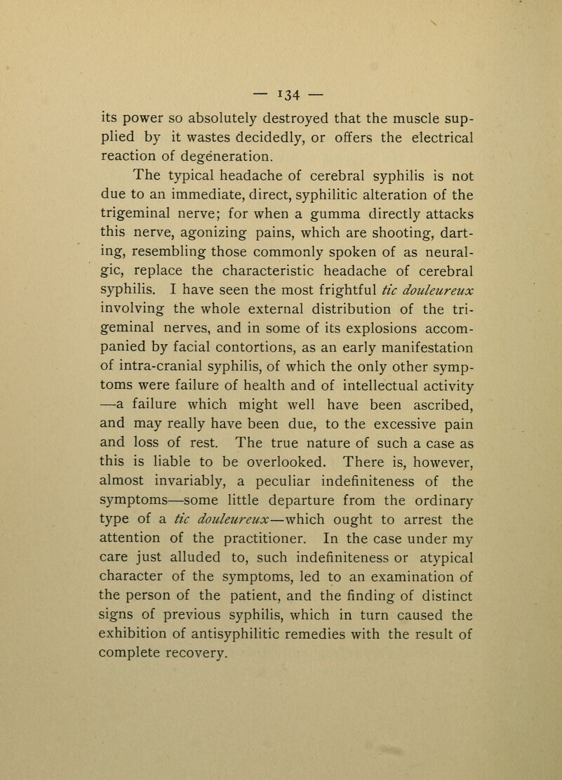 its power so absolutely destroyed that the muscle sup- plied by it wastes decidedly, or offers the electrical reaction of degeneration. The typical headache of cerebral syphilis is not due to an immediate, direct, syphilitic alteration of the trigeminal nerve; for when a gumma directly attacks this nerve, agonizing pains, which are shooting, dart- ing, resembling those commonly spoken of as neural- gic, replace the characteristic headache of cerebral syphilis. I have seen the most frightful tic douleureux involving the whole external distribution of the tri- geminal nerves, and in some of its explosions accom- panied by facial contortions, as an early manifestation of intra-cranial syphilis, of which the only other symp- toms were failure of health and of intellectual activity —a failure which might well have been ascribed, and may really have been due, to the excessive pain and loss of rest. The true nature of such a case as this is liable to be overlooked. There is, however, almost invariably, a peculiar indefiniteness of the symptoms—some little departure from the ordinary type of a tic douleureux—which ought to arrest the attention of the practitioner. In the case under my care just alluded to, such indefiniteness or atypical character of the symptoms, led to an examination of the person of the patient, and the finding of distinct signs of previous syphilis, which in turn caused the exhibition of antisyphilitic remedies with the result of complete recovery.