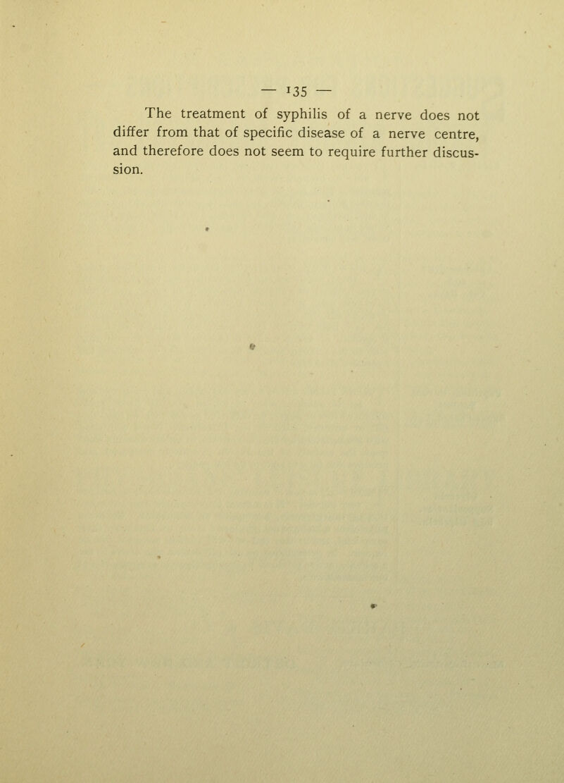 The treatment of syphilis of a nerve does not differ from that of specific disease of a nerve centre, and therefore does not seem to require further discus- sion.