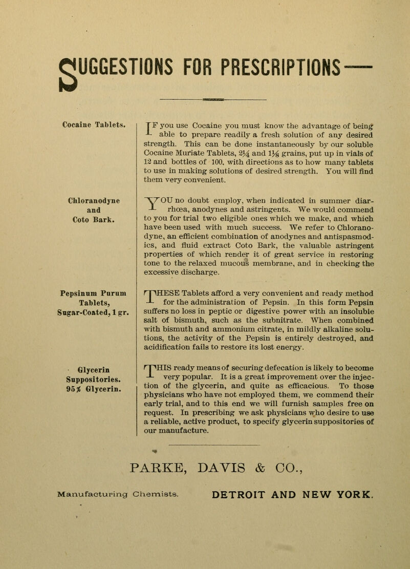 SUGGESTIONS FOR PRESCRIPTIONS Cocaine Tablets. Chloranodyne and Coto Bark. Pepsinuni Purum Tablets, Sugar-Coated, 1 gr. Glycerin Suppositories. 95% Glycerin. TF you use Cocaine you must know the advantage of being -*- able to prepare readily a fresh solution of any desired strength. This can be done instantaneously by our soluble Cocaine Muriate Tablets, 2*4 and 1% grains, put up in vials of 12 and bottles of 100, with directions as to how many tablets to use in making solutions of desired strength. You will find them very convenient. ^rOU no doubt employ, when indicated in summer diar- -*- rhcea, anodynes and astringents. We would commend to you for trial two eligible ones which we make, and which have been used with much success. We refer to Chlorano- dyne, an efficient combination of anodynes and antispasmod- ics, and fluid extract Coto Bark, the valuable astringent properties of which render it of great service in restoring tone to the relaxed mucous membrane, and in checking the excessive discharge. rpHESE Tablets afford a very convenient and ready method J- for the administration of Pepsin. In this form Pepsin suffers no loss in peptic or digestive power with an insoluble salt of bismuth, such as the subnitrate. When combined with bismuth and ammonium citrate, in mildly alkaline solu- tions, the activity of the Pepsin is entirely destroyed, and acidification fails to restore its lost energy. THIS ready means of securing defecation is likely to become very popular. It is a great improvement over the injec- tion of the glycerin, and quite as efficacious. To those physicians who have not employed them, we commend their early trial, and to this end we will furnish samples free on request. In prescribing we ask physicians who desire to use a reliable, active product, to specify glycerin suppositories of our manufacture. PARKE, DAVIS & CO., Manufacturing Chemists. DETROIT AND NEW YORK.