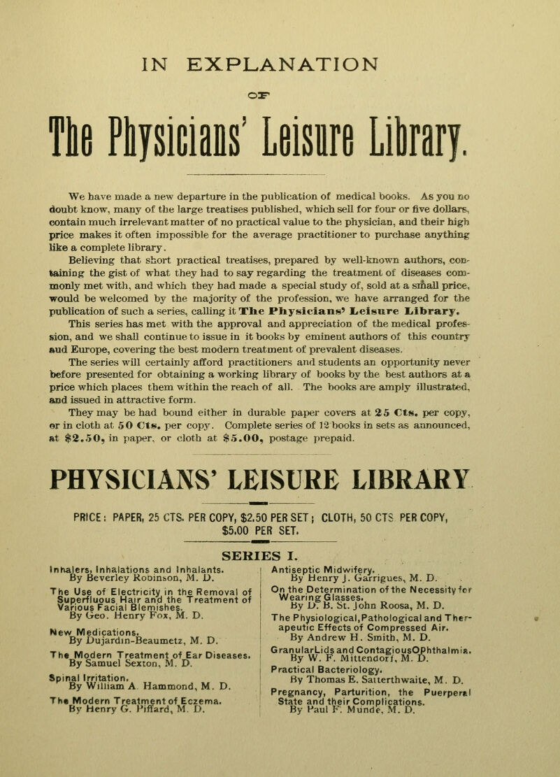 IN EXPLANATION oar Tie Physicians' Leisure Library. We have made a new departure in the publication of medical books. As you no doubt know, many of the large treatises published, which sell for four or five dollars, contain much irrelevant matter of no practical value to the physician, and their high price makes it often impossible for the average practitioner to purchase anything like a complete library. Believing that short practical treatises, prepared by well-known authors, con- taining the gist of what they had to say regarding the treatment of diseases com- monly met with, and which they had made a special study of, sold at a small price, would be welcomed by the majority of the profession, we have arranged for the publication of such a series, calling it The Physicians' Leisure Library. This series has met with the approval and appreciation of the medical profes- sion, and we shall continue to issue in it books by eminent authors of this country and Europe, covering the best modern treatment of prevalent diseases. The series will certainly afford practitioners and students an opportunity never before presented for obtaining a working library of books by the best authors at a price which places them within the reach of all. The books are amply illustrated, and issued in attractive form. They may be had bound either in durable paper covers at 25 Cts. per copy, or in cloth at 50 Cts. per copy. Complete series of 12 books in sets as announced, at $2.50, in paper, or cloth at $5.00, postage prepaid. PHYSICIANS' LEISURE LIBRARY PRICE PAPER, 25 CTS. PER COPY, $2.50 PER SET} CLOTH, 50 CTS PER COPY, $5.00 PER SET. SERIES I. Inhalers, Inhalations and Inhalants. By Beverley Robin&on, M. D. The Use of Electricity in the Removal of Superfluous Hair and the Treatment of Various Facial Blemishes. By Geo. Henry Fox, M. D. New Medications. By Dujardin-Beaumetz, M. D. The Modern Treatment of Ear Diseases. By Samuel Sexton, M. D. Spinal Irritation. By William A Hammond, M. D. The Modern Treatment of Eczema. By Henry G. Piffard, M. D. Antiseptic Midwifery. By Henry J. Garrigues, M. D. On the Determination of the Necessityfcr Wearing Glasses. By JL>. B. St. John Roosa, M. D. The Physiological,Pathological and Ther- apeutic Effects of Compressed Air. By Andrew H. Smith, M. D. GranularLids and ContagiousOPhthalmia. By W. F. Mittendorf, M. D. Practical Bacteriology. By Thomas E. Saiterthwaile, M. D. Pregnancy, Parturition, the Puerperal State and their Complications. By Paul F. Munde. M. D.