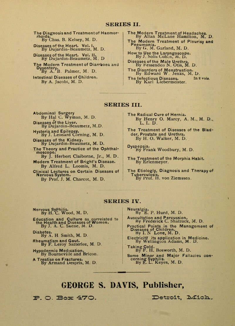 SERIES II. The Diagnosisand Treatmentof Haemor- rhoids. By Chas. B. Kelsey, M. D. Oiseases of the Heart. Vol. 1. By Dujardin-Beaumetz, M. D. Diseasesof the Heart. Vol. II. By Dujardin-Beaumetz, M. D The Modern Treatmentof Diarrhoea and yBynA^B. Palmer, M. D. Intestinal Diseases of Children, By A. Jacobi, M. D. The Modern Treatment of Headaches. By Allan McLane Hamilton, M. D. The Modern Treatment of Pleurisy and Pneumonia. By G, M. Garland, M. D. How to Use the Laryngoscope. By J. Solis Cohln7iVl. D. Diseasesof the Male Urethra. By Kessenden N. Otis, M. D. The Disorders of Menstruation. By Edward W. Jenks, M. D. The Infectious Diseases. In2 vote. By Karl Liebermeister. SERIES III. Abdominal Surgery By Hal C. Wyman, M, D. Diseasesof the Liver. By Dujardin-Beaumetz, M.D. Hysteria and Epilepsy. . ,, ^ By J. Leonard Corning-, M. D. Diseases of the Kidney. , _ By Dujardin-Beaumetz, M. D. The Theory and Practice of the Ophthal- moscope. By J. Herbert Claiborne, Jr., M. D. Modern Treatment of Bright's Disease. By Alfred L. Loomis, M. D. Clinical Lectures on Certain Diseases of Nervous System. By Prof. J. M. Charcot, M. D. \ The Radical Cure of Hernia. By Henry O. Marcy, A. M., M. D., L. L. D. i The Treatment of Diseases of the Blad- der, Prostate and Urethra. By H. O. Walker, M. D. ! Dyspepsia. 3 Hy Frank Woodbury, M. D. | The Treatment of the Morphia Habit. By Erlenmeyer. The Etiologly, Diagnosisand Therapy of Tuberculosis. J By Frof. H. von Ziemssen. SERIES IV. Nervous Syphilis. By H. C. Wood, M. D. Education and Culture as correlated to the Health and Diseases of Women. By J. A. C. Skene, M. D. Diabetes. By A. H Smith, M. D Rheumatism and Gout. ^ By F. Leroy Satterlee, M. D. Hypodermic Medication. By Bourneville and Bricon. A Treatise on Fractures. By Armand Despris, M. D. Neuralgia. BySE. P. Hurd, M. D. Auscultation and Percussion. By Frederick C. Shattuck, M. D. Practical Points in the Management of Diseases of Children. By I. N Love, M. D. Electricity its application in Medicine, By Wellington Adams, M. D. Taking Cold. By F. H. Bosworth, M. D. Some Minor and Major Fallacies con- cerning Syphilis. By E. L. Keyes, M. D. GEORGE S. DAVIS, Publisher, 3P. O. Boas -irro. Detroit, Ifc^iclx.