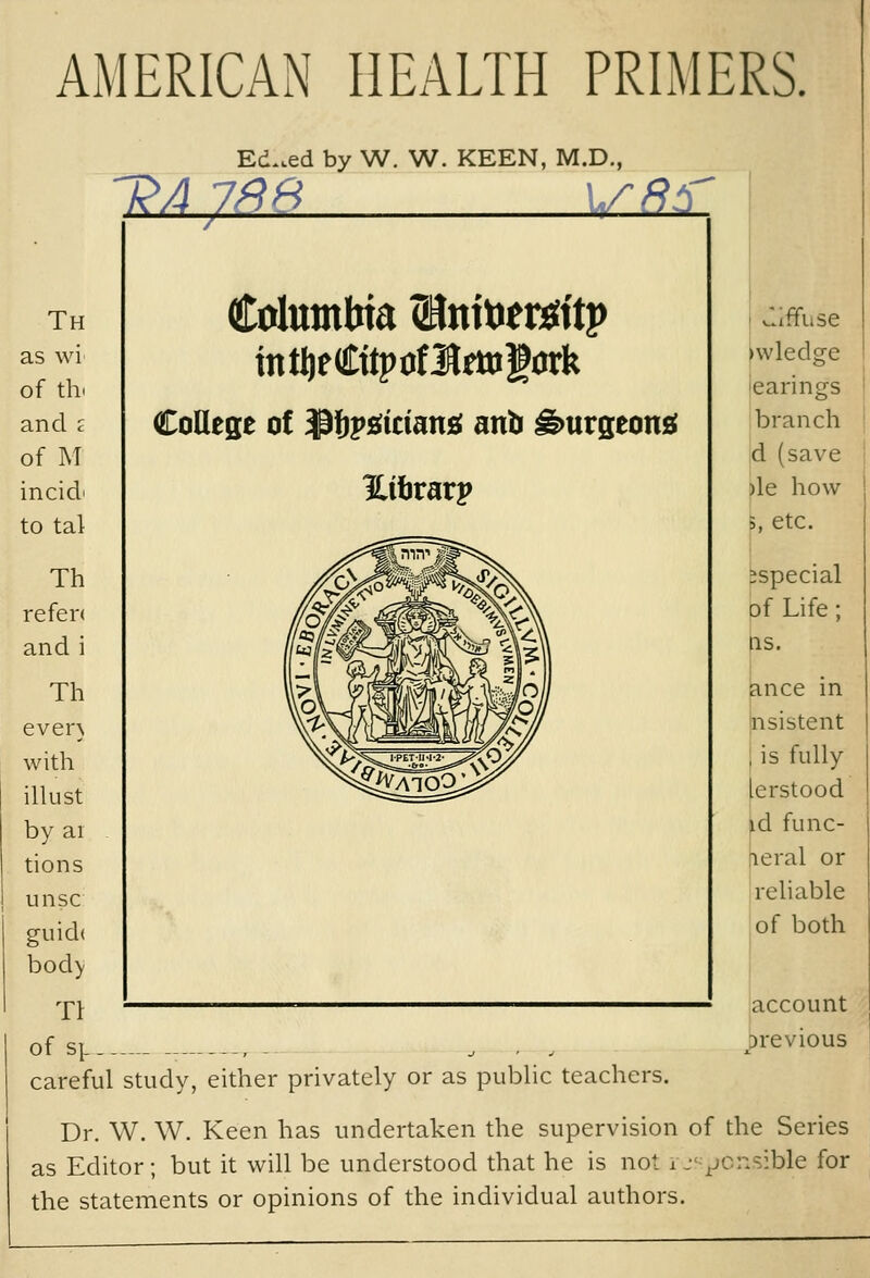 AMERICAN HEALTH PRIMERS. Ed..ed by W. W. KEEN, M.D., Th refen and i Th even with illust by ai tions unsc guid( bod> TI of SJ- Columbia (Hnitier^ttp intI)eCttpof3Jmigark CoQese of ${)P^tctan£( anb ^urgeon£e vliffuse ^wledge hearings branch d (save )le how 5, etc. especial of Life; QS. |ance in bsistent , is fully [erstood id func- rieial or I reliable of both account previous careful study, either privately or as public teachers. Dr. W. W. Keen has undertaken the supervision of the Series as Editor; but it will be understood that he is not u'vonsible for the statements or opinions of the individual authors.