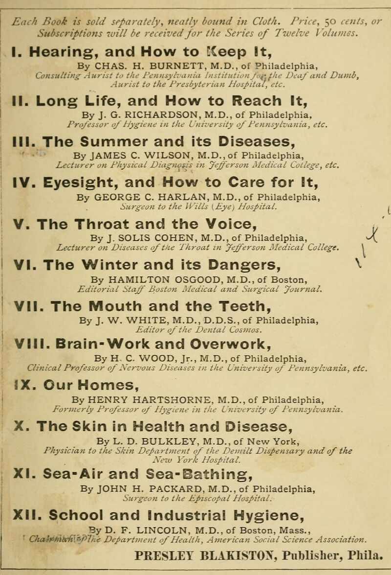 X Each Book is sold separately, neatly bound in Cloth. Price, 50 cents, or Subscriptions luill he received for the Sei'ies of Twelve Volumes. I. Hearing, and How to !!Ceep It, By CHAS. H. BURNETT, M.D., of Philadelphia, Consulting Aurist to the Pennsylvania Institution Jo^'fhe Deaf and Dumb, Aitrist to the Presbyterian Hospital, etc. II. Long Life, and How to Reach It, By J. G. RICHARDSON, M.D., of Philadelphia, Professor 0/ Hygiene in the University of Pennsylvania, etc. III. The Summer and its Diseases, ■' • By JAMES C. WILSON, M.D., of Philadelphia, Lecturer on Physical Diagnos^is i?i Jeffersoti Jledical College, etc. IV. Eyesight, and How to Care for It, By GEORGE C. HARLAN, M.D,, of Philadelphia, i>urgeon to the jnils {Eye) Hospital. V. The Throat and the Voice, By J. SOLIS COHEN, M.D., of Philadelphia, Lecturer on Diseases 0/the Throat in fefferson Medical College. VI. The Winter and its Dangers, ^ By HAMILTON OSGOOD, M.D., of Boston, Editorial Stajf Boston Medical and Surgical yournal. VII. The Mouth and the Teeth, By J. W. WHITE, M.D., D.D.S., of Philadelphia, Editor 0/tJie Dental Cosnios. VIII. Brain-Work and Overwork, By H- C. WOOD, Jr., M.D., of Philadelphia, Clinical Pro/essor of Xcrvous Diseases in the University of Penjtsylvania, etc. IX. Our Homes, By HENRY HARTSHORNE, M.D.,of Philadelphia, Formerly Professor of Hygiene in the University of Pen7tsylvania. X. The Skin in Health and Disease, By L. D. BULKLEY, M.D., of New York, Physician to the Skin Department of the Demilt Dispensary ajid of the Neiv York Hospital. XL Sea-Air and Sea-Bathing, By JOHN H. PACKARD, M.D., of Philadelphia, Surgeon to the Episcopal Hospital. XII. School and Industrial Hygiene, LINCOLN, M.D., of Boston, Mass. tment of Health, American Social Scienc PRESLEY BLAKISTOX, PiibUsher, Phila. _ByD. F. LINCOLN, M.D., of Boston, Mass., Chah'-Mk'ff.^Plhe Department of Health, American Social Science Association.