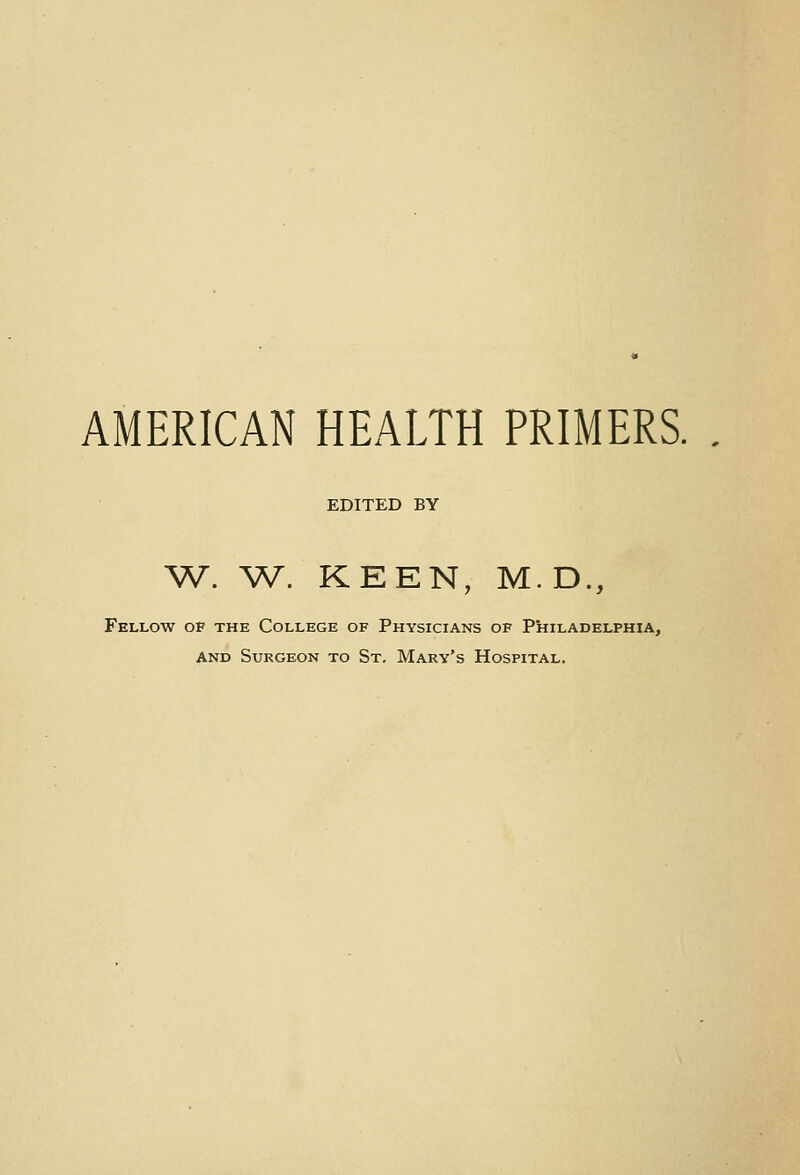 AMERICAN HEALTH PRIMERS. EDITED BY ^V. ^V. KEEN, M.D., Fellow op the College of Physicians of Philadelphia, AND Surgeon to St, Mary's Hospital.