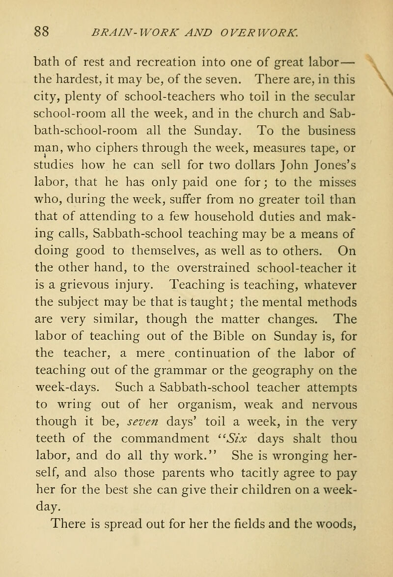 bath of rest and recreation into one of great labor— the hardest, it may be, of the seven. There are, in this city, plenty of school-teachers who toil in the secular school-room all the week, and in the church and Sab- bath-school-room all the Sunday. To the business man, who ciphers through the week, measures tape, or studies how he can sell for two dollars John Jones's labor, that he has only paid one for; to the misses who, during the week, suffer from no greater toil than that of attending to a few household duties and mak- ing calls. Sabbath-school teaching may be a means of doing good to themselves, as well as to others. On the other hand, to the overstrained school-teacher it is a grievous injury. Teaching is teaching, whatever the subject may be that is taught; the mental methods are very similar, though the matter changes. The labor of teaching out of the Bible on Sunday is, for the teacher, a mere continuation of the labor of teaching out of the grammar or the geography on the week-days. Such a Sabbath-school teacher attempts to wring out of her organism, weak and nervous though it be, seven days' toil a week, in the very teeth of the commandment ^^Six days shalt thou labor, and do all thy work. She is wronging her- self, and also those parents who tacitly agree to pay her for the best she can give their children on a week- day. There is spread out for her the fields and the woods,