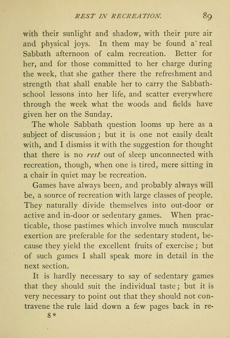 with their sunlight and shadow, with their pure air and physical joys. In them may be found 3, real Sabbath afternoon of calm recreation. Better for her, and for those committed to her charge during the week, that she gather there the refreshment and strength that shall enable her to carry the Sabbath- school lessons into her life, and scatter everywhere through the week what the woods and fields have given her on the Sunday. The whole Sabbath question looms up here as a subject of discussion; but it is one not easily dealt with, and I dismiss it with the suggestion for thought that there is no rest out of sleep unconnected with recreation, though, when one is tired, mere sitting in a chair in quiet may be recreation. Games have always been, and probably always will be, a source of recreation with large classes of people. They naturally divide themselves into out-door or active and in-door or sedentary games. When prac- ticable, those pastimes which involve much muscular exertion are preferable for the sedentary student, be- cause they yield the excellent fruits of exercise; but of such games I shall speak more in detail in the next section. It is hardly necessary to say of sedentary games that they should suit the individual taste; but it is very necessary to point out that they should not con- travene the rule laid down a few pages back in re- 8*