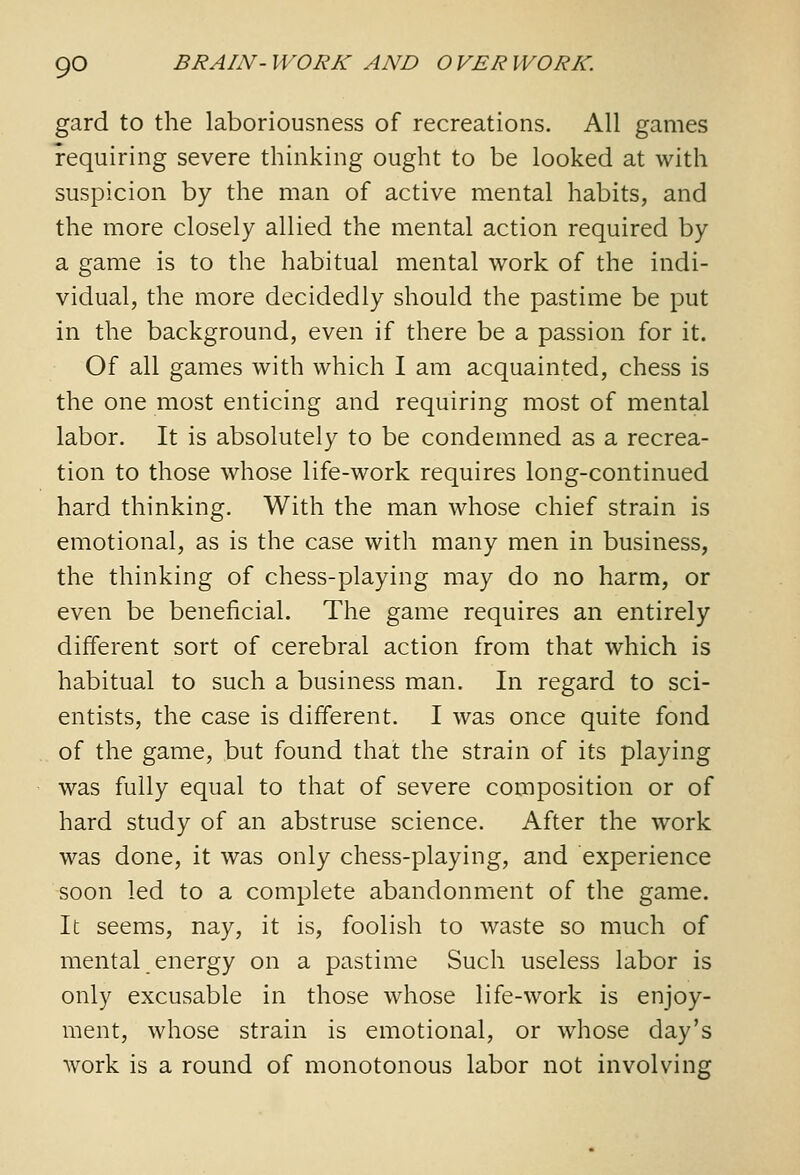 gard to the laboriousness of recreations. All games requiring severe thinking ought to be looked at with suspicion by the man of active mental habits, and the more closely allied the mental action required by a game is to the habitual mental work of the indi- vidual, the more decidedly should the pastime be put in the background, even if there be a passion for it. Of all games with which I am acquainted, chess is the one most enticing and requiring most of mental labor. It is absolutely to be condemned as a recrea- tion to those whose life-work requires long-continued hard thinking. With the man whose chief strain is emotional, as is the case with many men in business, the thinking of chess-playing may do no harm, or even be beneficial. The game requires an entirely different sort of cerebral action from that which is habitual to such a business man. In regard to sci- entists, the case is different. I was once quite fond of the game, but found that the strain of its playing was fully equal to that of severe composition or of hard study of an abstruse science. After the work was done, it was only chess-playing, and experience soon led to a complete abandonment of the game. It seems, nay, it is, foolish to waste so much of mental energy on a pastime Such useless labor is only excusable in those whose life-work is enjoy- ment, whose strain is emotional, or whose day's work is a round of monotonous labor not involving