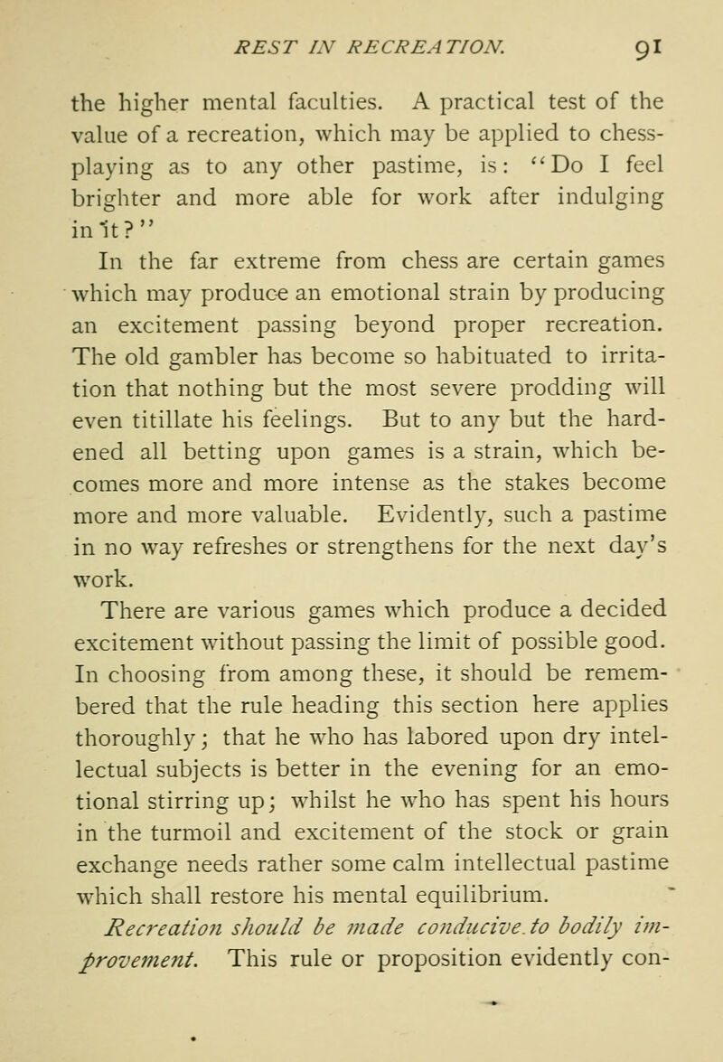 the higher mental faculties. A practical test of the value of a recreation, which may be applied to chess- playing as to any other pastime, is: ''Do I feel brighter and more able for work after indulging in1t? In the far extreme from chess are certain games which may produce an emotional strain by producing an excitement passing beyond proper recreation. The old gambler has become so habituated to irrita- tion that nothing but the most severe prodding will even titillate his feelings. But to any but the hard- ened all betting upon games is a strain, which be- comes more and more intense as the stakes become more and more valuable. Evidently, such a pastime in no way refreshes or strengthens for the next day's work. There are various games which produce a decided excitement without passing the limit of possible good. In choosing from among these, it should be remem- bered that the rule heading this section here applies thoroughly; that he who has labored upon dry intel- lectual subjects is better in the evening for an emo- tional stirring up; whilst he who has spent his hours in the turmoil and excitement of the stock or grain exchange needs rather some calm intellectual pastime which shall restore his mental equilibrium. Recreation should be made conducive, to bodily im- provetnent. This rule or proposition evidently con-