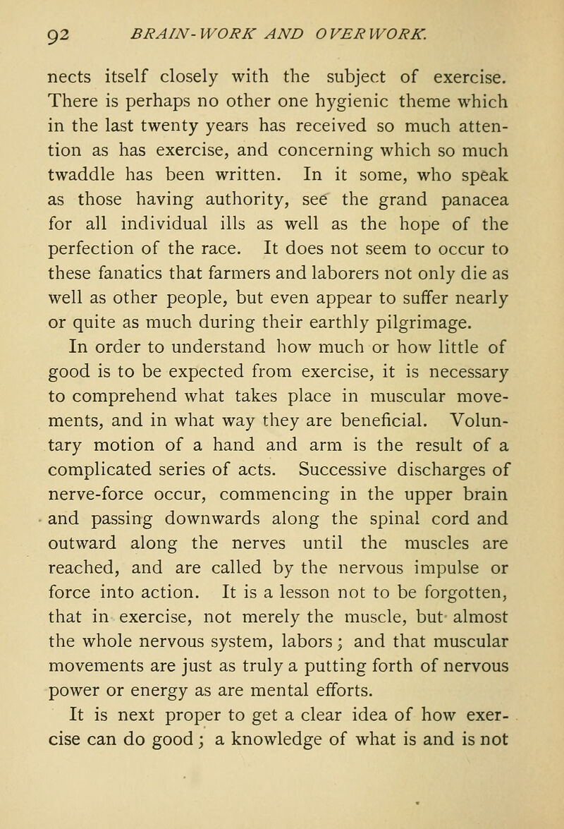 nects itself closely with the subject of exercise. There is perhaps no other one hygienic theme which in the last twenty years has received so much atten- tion as has exercise, and concerning which so much twaddle has been written. In it some, who speak as those having authority, see the grand panacea for all individual ills as well as the hope of the perfection of the race. It does not seem to occur to these fanatics that farmers and laborers not only die as well as other people, but even appear to suffer nearly or quite as much during their earthly pilgrimage. In order to understand how much or how little of good is to be expected from exercise, it is necessary to comprehend what takes place in muscular move- ments, and in what way they are beneficial. Volun- tary motion of a hand and arm is the result of a complicated series of acts. Successive discharges of nerve-force occur, commencing in the upper brain and passing downwards along the spinal cord and outward along the nerves until the muscles are reached, and are called by the nervous impulse or force into action. It is a lesson not to be forgotten, that in exercise, not merely the muscle, but almost the whole nervous system, labors; and that muscular movements are just as truly a putting forth of nervous power or energy as are mental efforts. It is next proper to get a clear idea of how exer- cise can do good ; a knowledge of what is and is not