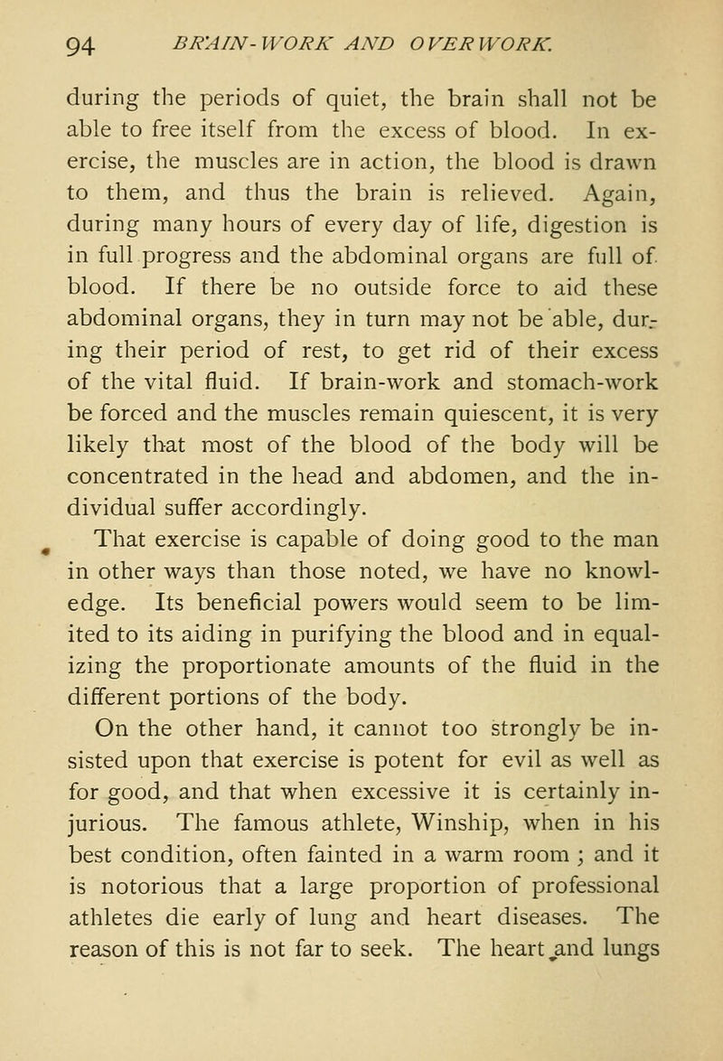 during the periods of quiet, the brain shall not be able to free itself from the excess of blood. In ex- ercise, the muscles are in action, the blood is drawn to them, and thus the brain is relieved. Again, during many hours of every day of life, digestion is in full progress and the abdominal organs are full of blood. If there be no outside force to aid these abdominal organs, they in turn may not be able, dur.- ing their period of rest, to get rid of their excess of the vital fluid. If brain-work and stomach-work be forced and the muscles remain quiescent, it is very likely that most of the blood of the body will be concentrated in the head and abdomen, and the in- dividual suffer accordingly. That exercise is capable of doing good to the man in other ways than those noted, we have no knowl- edge. Its beneficial powers would seem to be lim- ited to its aiding in purifying the blood and in equal- izing the proportionate amounts of the fluid in the different portions of the body. On the other hand, it cannot too strongly be in- sisted upon that exercise is potent for evil as well as for good, and that when excessive it is certainly in- jurious. The famous athlete, Winship, when in his best condition, often fainted in a warm room ; and it is notorious that a large proportion of professional athletes die early of lung and heart diseases. The reason of this is not far to seek. The heartland lungs