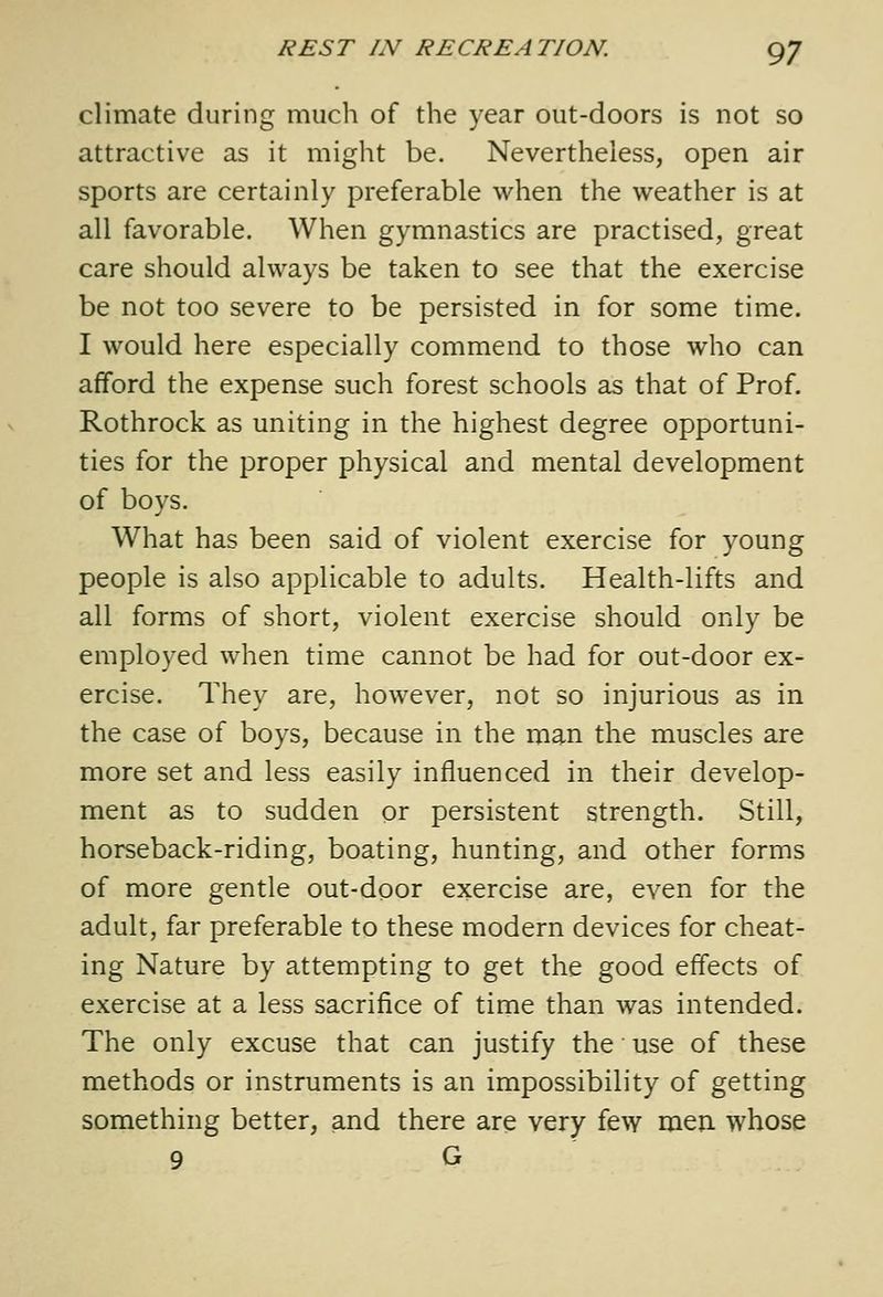 climate during much of the year out-doors is not so attractive as it might be. Nevertheless, open air sports are certainly preferable when the weather is at all favorable. When gymnastics are practised, great care should always be taken to see that the exercise be not too severe to be persisted in for some time. I would here especially commend to those who can afford the expense such forest schools as that of Prof. Rothrock as uniting in the highest degree opportuni- ties for the proper physical and mental development of boys. What has been said of violent exercise for young people is also applicable to adults. Health-lifts and all forms of short, violent exercise should only be employed when time cannot be had for out-door ex- ercise. They are, however, not so injurious as in the case of boys, because in the man the muscles are more set and less easily influenced in their develop- ment as to sudden or persistent strength. Still, horseback-riding, boating, hunting, and other forms of more gentle out-door exercise are, even for the adult, far preferable to these modern devices for cheat- ing Nature by attempting to get the good effects of exercise at a less sacrifice of time than was intended. The only excuse that can justify the use of these methods or instruments is an impossibility of getting something better, and there are very few men whose 9 G