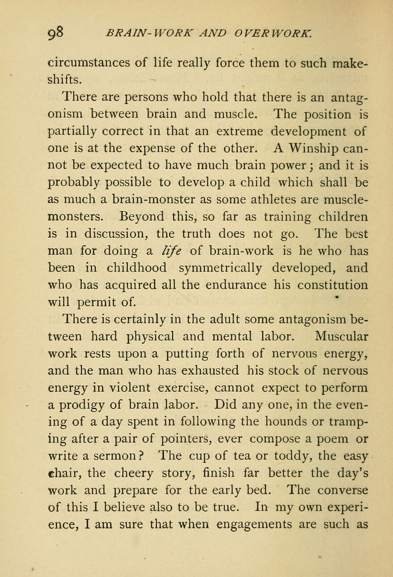 circumstances of life really force them to such make- shifts. There are persons who hold that there is an antag- onism between brain and muscle. The position is partially correct in that an extreme development of one is at the expense of the other. A Winship can- not be expected to have much brain power; and it is probably possible to develop a child which shall be as much a brain-monster as some athletes are muscle- monsters. Beyond this, so far as training children is in discussion, the truth does not go. The best man for doing a life of brain-work is he who has been in childhood symmetrically developed, and who has acquired all the endurance his constitution will permit of. There is certainly in the adult some antagonism be- tween hard physical and mental labor. Muscular work rests upon a putting forth of nervous energy, and the man who has exhausted his stock of nervous energy in violent exercise, cannot expect to perform a prodigy of brain labor. Did any one, in the even- ing of a day spent in following the hounds or tramp- ing after a pair of pointers, ever compose a poem or write a sermon ? The cup of tea or toddy, the easy ehair, the cheery story, finish far better the day's work and prepare for the early bed. The converse of this I believe also to be true. In my own experi- ence, I am sure that when engagements are such as