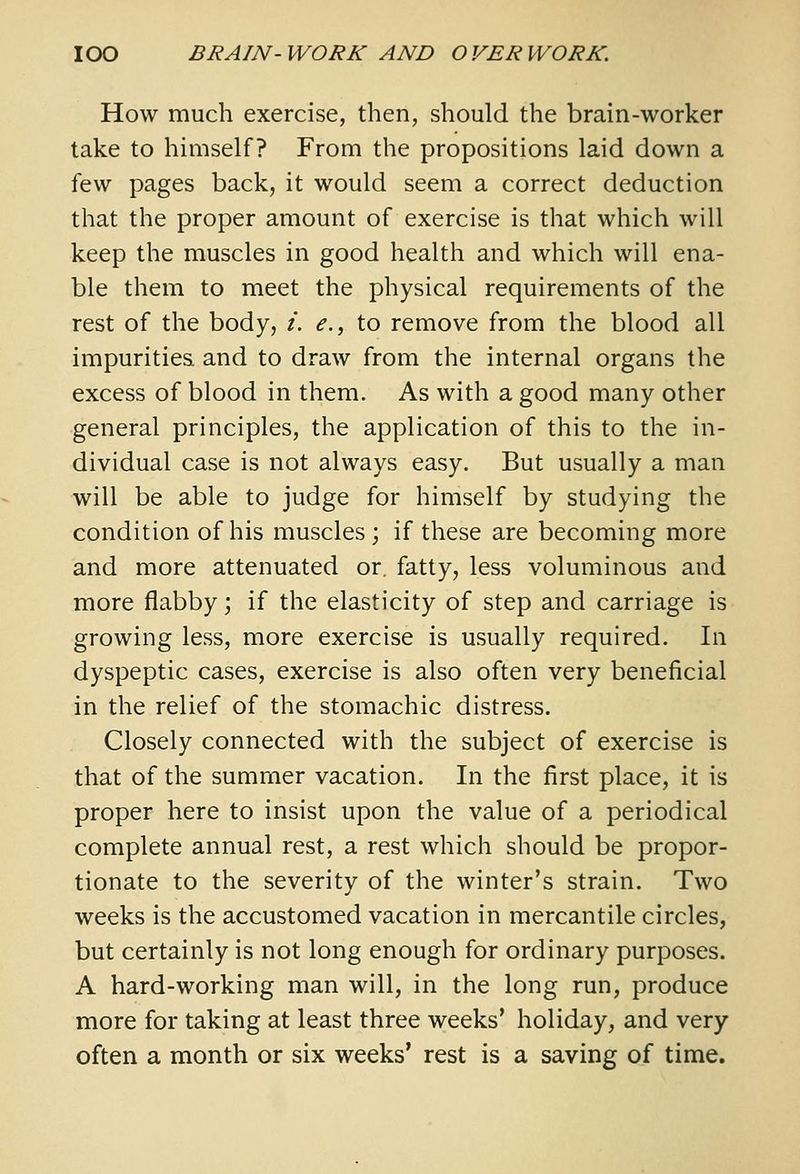 How much exercise, then, should the brain-worker take to himself? From the propositions laid down a few pages back, it would seem a correct deduction that the proper amount of exercise is that which will keep the muscles in good health and which will ena- ble them to meet the physical requirements of the rest of the body, i. <?., to remove from the blood all impurities and to draw from the internal organs the excess of blood in them. As with a good many other general principles, the application of this to the in- dividual case is not always easy. But usually a man will be able to judge for himself by studying the condition of his muscles ; if these are becoming more and more attenuated or. fatty, less voluminous and more flabby; if the elasticity of step and carriage is growing less, more exercise is usually required. In dyspeptic cases, exercise is also often very beneficial in the relief of the stomachic distress. Closely connected with the subject of exercise is that of the summer vacation. In the first place, it is proper here to insist upon the value of a periodical complete annual rest, a rest which should be propor- tionate to the severity of the winter's strain. Two weeks is the accustomed vacation in mercantile circles, but certainly is not long enough for ordinary purposes. A hard-working man will, in the long run, produce more for taking at least three weeks' holiday, and very often a month or six weeks' rest is a saving of time.