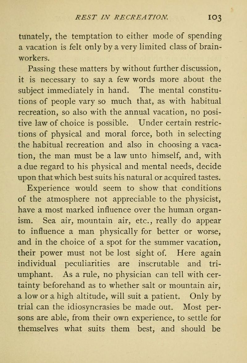 tunately, the temptation to either mode of spending a vacation is felt only by a very limited class of brain- workers. Passing these matters by without further discussion, it is necessary to say a few words more about the subject immediately in hand. The mental constitu- tions of people vary so much that, as with habitual recreation, so also with the annual vacation, no posi- tive law of choice is possible. Under certain restric- tions of physical and moral force, both in selecting the habitual recreation and also in choosing a vaca- tion, the man must be a law unto himself, and, with a due regard to his physical and mental needs, decide upon that which best suits his natural or acquired tastes. Experience would seem to show that conditions of the atmosphere not appreciable to the physicist, have a most marked influence over the human organ- ism. Sea air, mountain air, etc., really do appear to influence a man physically for better or worse, and in the choice of a spot for the summer vacation, their power must not be lost sight of. Here again individual peculiarities are inscrutable and tri- umphant. As a rule, no physician can tell with cer- tainty beforehand as to whether salt or mountain air, a low or a high altitude, will suit a patient. Only by trial can the idiosyncrasies be made out. Most per- sons are able, from their own experience, to settle for themselves what suits them best, and should be
