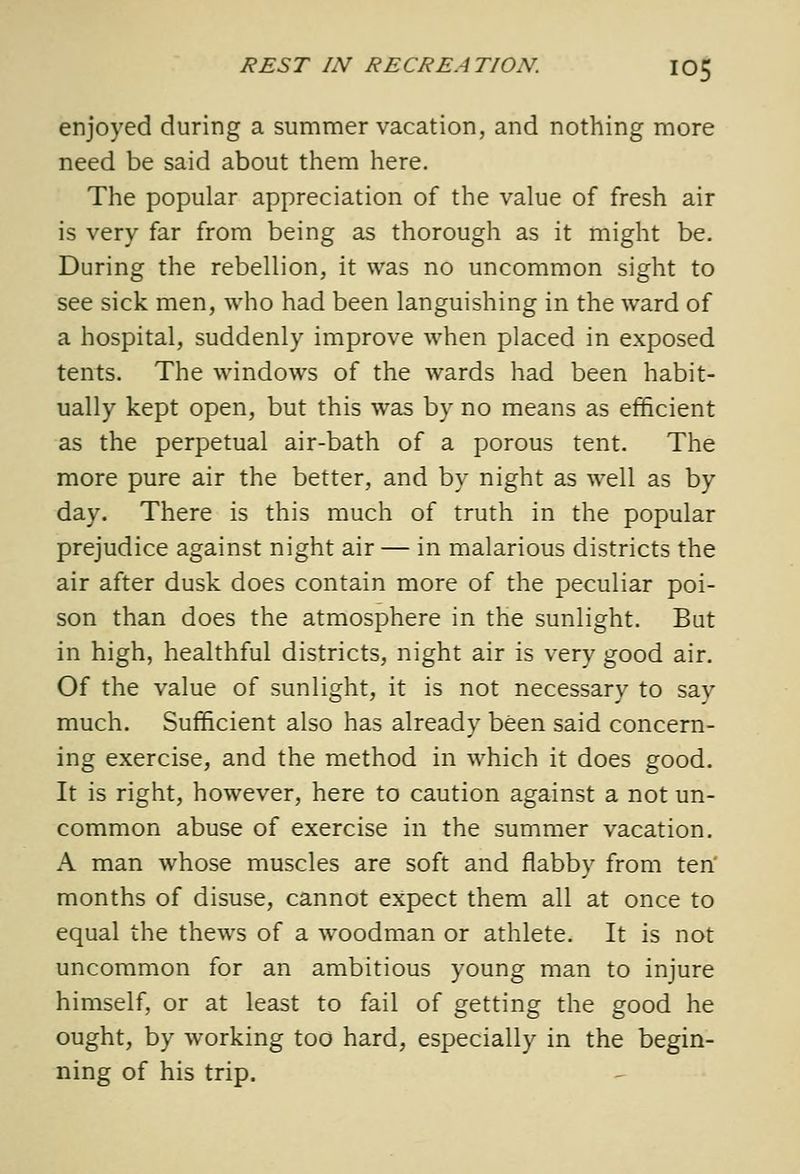 enjoyed during a sumnaer vacation, and nothing more need be said about them here. The popular appreciation of the value of fresh air is very far from being as thorough as it might be. During the rebellion, it was no uncommon sight to see sick men, who had been languishing in the ward of a hospital, suddenly improve when placed in exposed tents. The windows of the wards had been habit- ually kept open, but this was by no means as efficient as the perpetual air-bath of a porous tent. The more pure air the better, and by night as well as by day. There is this much of truth in the popular prejudice against night air — in malarious districts the air after dusk does contain more of the peculiar poi- son than does the atmosphere in the sunlight. But in high, healthful districts, night air is very good air. Of the value of sunlight, it is not necessary to say much. Sufficient also has already been said concern- ing exercise, and the method in which it does good. It is right, however, here to caution against a not un- common abuse of exercise in the summer vacation. A man whose muscles are soft and flabby from ten months of disuse, cannot expect them all at once to equal the thews of a woodman or athlete. It is not uncommon for an ambitious young man to injure himself, or at least to fail of getting the good he ought, by working too hard, especially in the begin- ning of his trip.