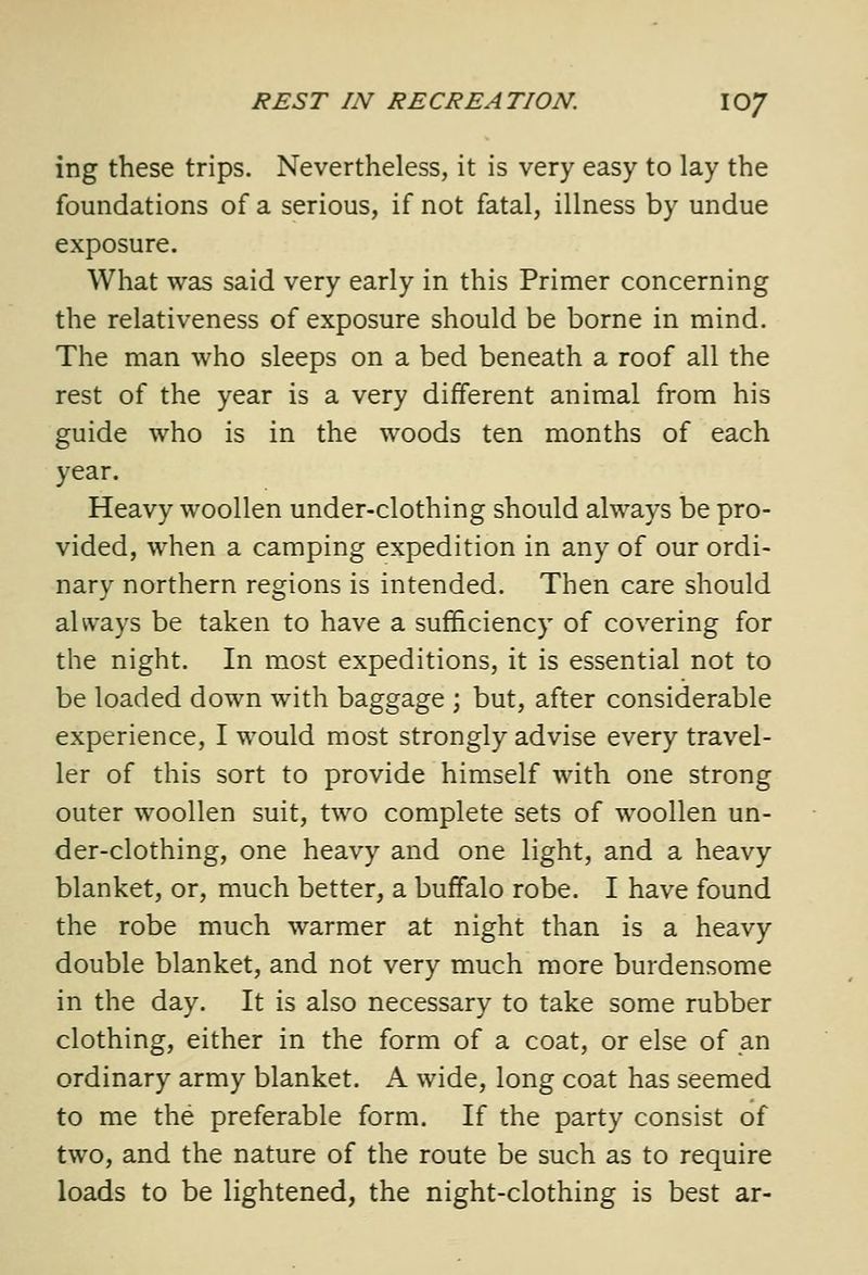 ing these trips. Nevertheless, it is very easy to lay the foundations of a serious, if not fatal, illness by undue exposure. What was said very early in this Primer concerning the relativeness of exposure should be borne in mind. The man who sleeps on a bed beneath a roof all the rest of the year is a very different animal from his guide who is in the woods ten months of each year. Heavy woollen under-clothing should always be pro- vided, when a camping expedition in any of our ordi- nary northern regions is intended. Then care should always be taken to have a sufficiency of covering for the night. In most expeditions, it is essential not to be loaded down with baggage ; but, after considerable experience, I would most strongly advise every travel- ler of this sort to provide himself with one strong outer woollen suit, two complete sets of woollen un- der-clothing, one heavy and one light, and a heavy blanket, or, much better, a buffalo robe. I have found the robe much warmer at night than is a heavy double blanket, and not very much more burdensome in the day. It is also necessary to take some rubber clothing, either in the form of a coat, or else of an ordinary army blanket. A wide, long coat has seemed to me the preferable form. If the party consist of two, and the nature of the route be such as to require loads to be lightened, the night-clothing is best ar-