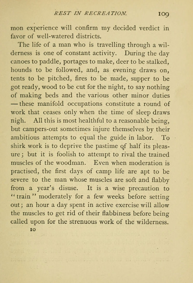 rnon experience will confirm my decided verdict in favor of well-watered districts. The life of a man who is travelling through a wil- derness is one of constant activity. During the day canoes to paddle, portages to make, deer to be stalked, hounds to be followed, and, as evening draws on, tents to be pitched, fires to be made, supper to be got ready, wood to be cut for the night, to say nothing of making beds and the various other minor duties — these manifold occupations constitute a round of work that ceases only when the time of sleep draws nigh. All this is most healthful to a reasonable being, but campers-out sometimes injure themselves by their ambitious attempts to equal the guide in labor. To shirk work is to deprive the pastime of half its pleas- ure ; but it is foolish to attempt to rival the trained muscles of the woodman. Even when moderation is practised, the first days of camp life are apt to be severe to the man whose muscles are soft and flabby from a year's disuse. It is a wise precaution to train moderately for a few weeks before setting out; an hour a day spent in active exercise will allow the muscles to get rid of their flabbiness before being called upon for the strenuous work of the wilderness. 10