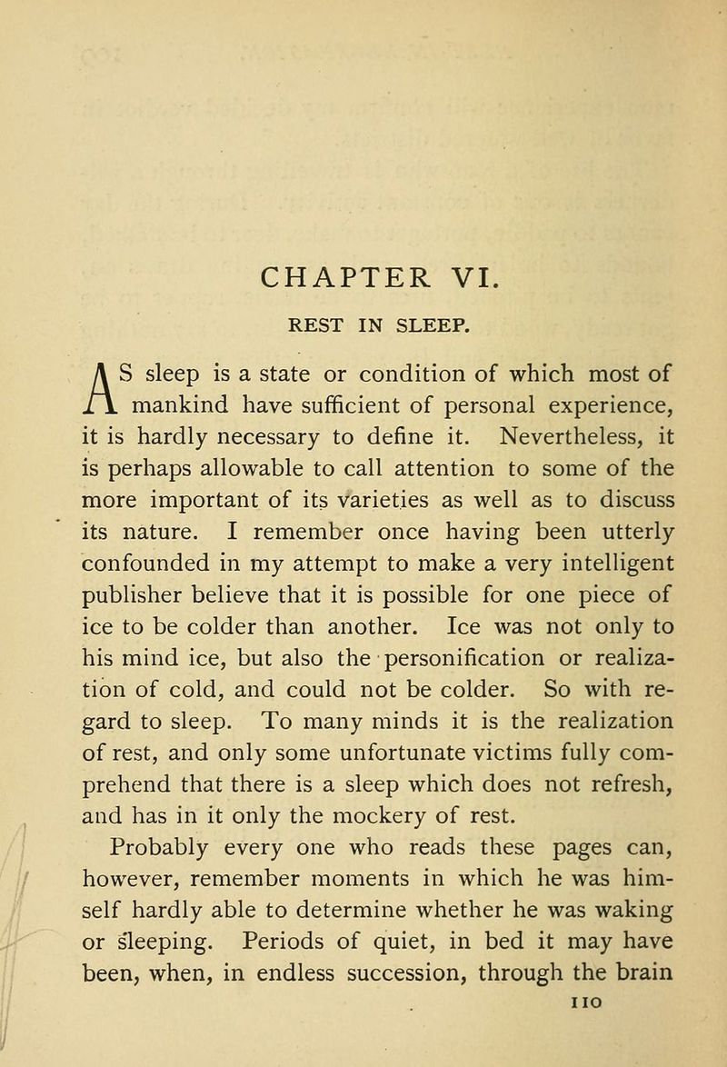 REST IN SLEEP. AS sleep is a state or condition of which most of mankind have sufficient of personal experience, it is hardly necessary to define it. Nevertheless, it is perhaps allowable to call attention to some of the more important of its varieties as well as to discuss its nature. I remember once having been utterly confounded in my attempt to make a very intelHgent publisher believe that it is possible for one piece of ice to be colder than another. Ice was not only to his mind ice, but also the personification or realiza- tion of cold, and could not be colder. So with re- gard to sleep. To many minds it is the realization of rest, and only some unfortunate victims fully com- prehend that there is a sleep which does not refresh, and has in it only the mockery of rest. Probably every one who reads these pages can, however, remember moments in which he was him- self hardly able to determine whether he was waking or s'leeping. Periods of quiet, in bed it may have been, when, in endless succession, through the brain no
