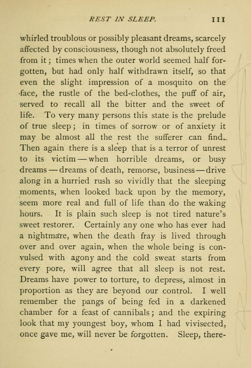 whirled troublous or possibly pleasant dreams, scarcely- affected by consciousness, though not absolutely freed from it; times when the outer world seemed half for- gotten, but had only half withdrawn itself, so that even the slight impression of a mosquito on the •face, the rustle of the bed-clothes, the puff of air, served to recall all the bitter and the sweet of life. To very many persons this state is the prelude of true sleep; in times of sorrow or of anxiety it may be almost all the rest the sufferer can find.. Then again there is a sleep that is a terror of unrest to its victim — when horrible dreams, or busy dreams — dreams of death, remorse, business—drive along in a hurried rush so vividly that the sleeping moments, when looked back upon by the memory, seem more real and full of life than do the waking hours. It is plain such sleep is not tired nature's sweet restorer. Certainly any one who has ever had a nightma:re, when the death fray is lived through over and over again, when the whole being is con- vulsed with agony and the cold sweat starts from every pore, will agree that all sleep is not rest. Dreams have power to torture, to depress, almost in proportion as they are beyond our control. I well remember the pangs of being fed in a darkened chamber for a feast of cannibals; and the expiring look that my youngest boy, whom I had vivisected, once gave me, will never be forgotten. Sleep, there-