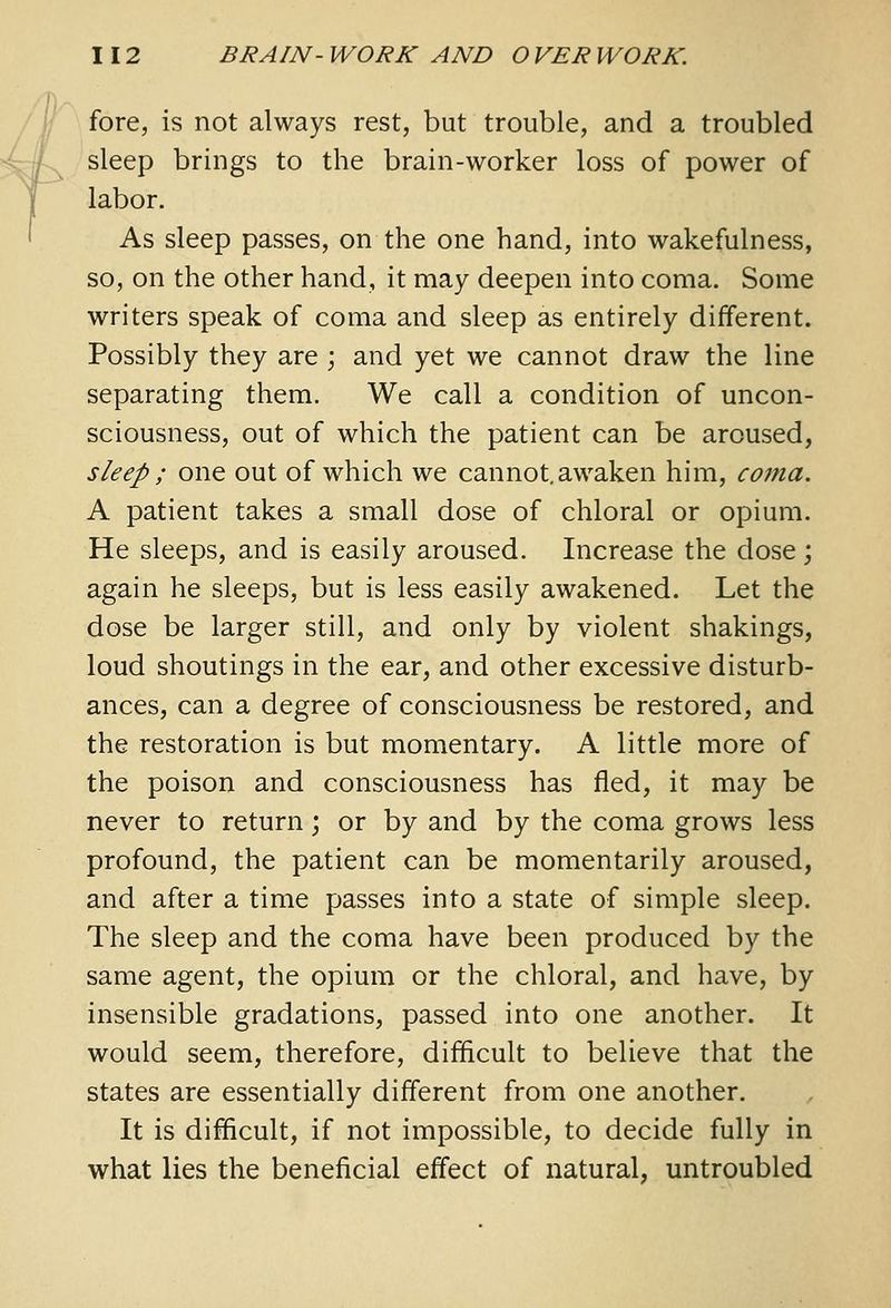 fore, is not always rest, but trouble, and a troubled sleep brings to the brain-worker loss of power of labor. As sleep passes, on the one hand, into wakefulness, so, on the other hand, it may deepen into coma. Some writers speak of coma and sleep as entirely different. Possibly they are ; and yet we cannot draw the line separating them. We call a condition of uncon- sciousness, out of which the patient can be aroused, sleep ; one out of which we cannot, awaken him, coma. A patient takes a small dose of chloral or opium. He sleeps, and is easily aroused. Increase the dose; again he sleeps, but is less easily awakened. Let the dose be larger still, and only by violent shakings, loud shoutings in the ear, and other excessive disturb- ances, can a degree of consciousness be restored, and the restoration is but momentary. A little more of the poison and consciousness has fled, it may be never to return; or by and by the coma grows less profound, the patient can be momentarily aroused, and after a time passes into a state of simple sleep. The sleep and the coma have been produced by the same agent, the opium or the chloral, and have, by insensible gradations, passed into one another. It would seem, therefore, difficult to believe that the states are essentially different from one another. It is difficult, if not impossible, to decide fully in what lies the beneficial effect of natural, untroubled