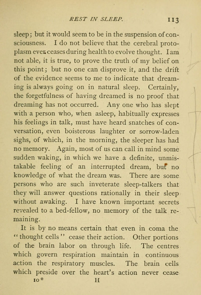 sleep; but it would seem to be in the suspension of con- sciousness. I do not believe that the cerebral proto- plasm even ceases during health to evolve thought. I am not able, it is true, to prove the truth of my belief on this point; but no one can disprove it, and the drift of the evidence seems to me to indicate that dream- ing is always going on in natural sleep. Certainly, the forgetfulness of having dreamed is no proof that dreaming has not occurred. Any one who has slept with a person who, when asleep, habitually expresses his feelings in talk, must have heard snatches of con- versation, even boisterous laughter or sorrow-laden sighs, of which, in the morning, the sleeper has had no memory. Again, most of us can call in mind some sudden waking, in which we have a definite, unmis- takable feeling of an interrupted dream, buf no knowledge of what the dream was. There are some persons who are such inveterate sleep-talkers that they will answer questions rationally in their sleep without awaking. I have known important secrets revealed to a bed-fellow, no memory of the talk re- maining. It is by no means certain that even in coma the  thought cells  cease their action. Other portions of the brain labor on through life. The centres which govern respiration maintain in continuous action the respiratory muscles. The brain cells which preside over the heart's action never cease 10* H