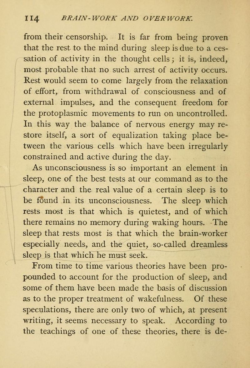 from their censorship. It is far from being proven that the rest to the mind during sleep is due to a ces- sation of activity in the thought cells; it is, indeed, most probable that no such arrest of activity occurs. Rest would seem to come largely from the relaxation of effort, from withdrawal of consciousness and of external impulses, and the consequent freedom for the protoplasmic movements to run on uncontrolled. In this way the balance of nervous energy may re- store itself, a sort of equalization taking place be- tween the various cells which have been irregularly constrained and active during the day. As unconsciousness is so important an element in sleep, one of the best tests at our command as to the character and the real value of a certain sleep is to be found in its unconsciousness. The sleep which rests most is that which is quietest, and of which there remains no memory during waking hours. The sleep that rests most is that which the brain-worker especially needs, and the quiet, so-called dreamless sleep is that which he must seek. From time to time various theories have been pro- pounded to account for the production of sleep, and some of them have been made the basis of discussion as to the proper treatment of wakefulness. Of these speculations, there are only two of which, at present writing, it seems necessary to speak. According to the teachings of one of these theories, there is de-