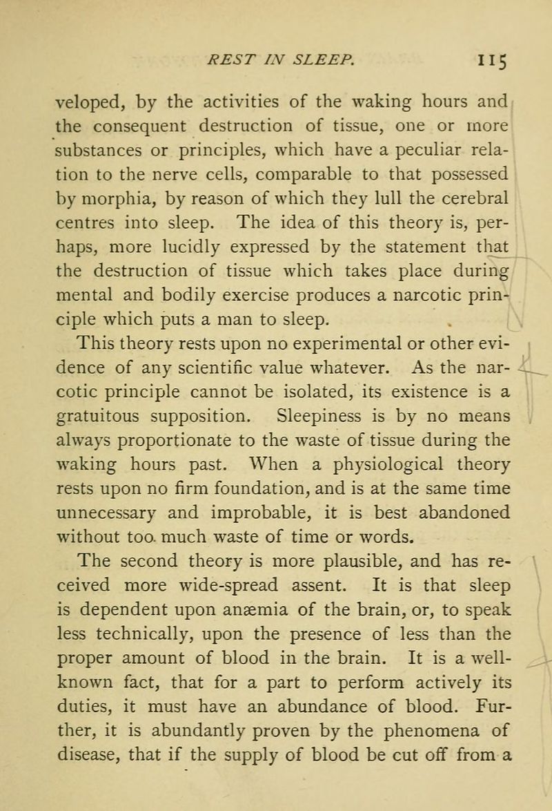 veloped, by the activities of the waking hours andf the consequent destruction of tissue, one or more substances or principles, which have a peculiar rela-, tion to the nerve cells, comparable to that possessed 1 by morphia, by reason of which they lull the cerebral centres into sleep. The idea of this theory is, per- haps, more lucidly expressed by the statement that the destruction of tissue which takes place during mental and bodily exercise produces a narcotic prin- ciple which puts a man to sleep. . \\ This theory rests upon no experimental or other evi- j dence of any scientific value whatever. As the nar- -^ cotic principle cannot be isolated, its existence is a , gratuitous supposition. Sleepiness is by no means '/ always proportionate to the waste of tissue during the waking hours past. When a physiological theory rests upon no firm foundation, and is at the same time unnecessary and improbable, it is best abandoned without too. much waste of time or words. The second theory is more plausible, and has re- ceived more wide-spread assent. It is that sleep \ is dependent upon anaemia of the brain, or, to speak [ less technically, upon the presence of less than the \ proper amount of blood in the brain. It is a well- ^ known fact, that for a part to perform actively its duties, it must have an abundance of blood. Fur- ther, it is abundantly proven by the phenomena of disease, that if the supply of blood be cut off from a