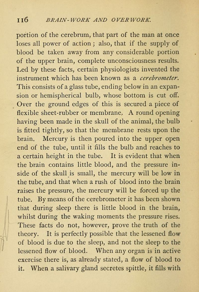 portion of the cerebrum, that part of the man at once loses all power of action j also, that if the supply of blood be taken away from any considerable portion of the upper brain, complete unconsciousness results. Led by these facts, certain physiologists invented the instrument which has been known as a cerebrometer. This consists of a glass tube, ending below in an expan- sion or hemispherical bulb, whose bottom is cut off. Over the ground edges of this is secured a piece of flexible sheet-rubber or membrane, A round opening having been made in the skull of the animal, the bulb is fitted tightly, so that the membrane rests upon the brain. Mercury is then poured into the upper open end of the tube, until it fills the bulb and reaches to a certain height in the tube. It is evident that when the brain contains little blood, and the pressure in- side of the skull is small, the mercury will be low in the tube, and that when a rush of blood into the brain raises the pressure, the mercury will be forced up the tube. By means of the cerebrometer it has been shown that during sleep there is little blood in the brain, whilst during the waking moments the pressure rises. These facts do not, however, prove the truth of the theory. It is perfectly possible that the lessened flow of blood is due to the sleep, and not the sleep to the lessened flow of blood. When any organ is in active exercise there is, as already stated, a flow of blood to it. When a salivary gland secretes spittle, it fills with