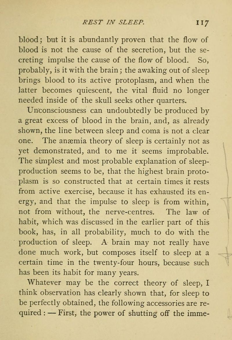 blood; but it is abundantly proven that the flow of blood is not the cause of the secretion, but the se- creting impulse the cause of the flow of blood. So, probably, is it with the brain; the awaking out of sleep brings blood to its active protoplasm, and when the latter becomes quiescent, the vital fluid no longer needed inside of the skull seeks other quarters. Unconsciousness can undoubtedly be produced by a great excess of blood in the brain, and, as already shown, the line between sleep and coma is not a clear one. The anaemia theory of sleep is certainly not as yet demonstrated, and to me it seems improbable. The simplest and most probable explanation of sleep- production seems to be, that the highest brain proto- plasm is so constructed that at certain times it rests from active exercise, because it has exhausted its en- ergy, and that the impulse to sleep is from within, not from without, the nerve-centres. The law of habit, which was discussed in the earlier part of this book, has, in all probability, much to do with the production of sleep. A brain may not really have done much work, but composes itself to sleep at a certain time in the twenty-four hours, because such has been its habit for many years. Whatever may be the correct theory of sleep, I think observation has clearly shown that, for sleep to be perfectly obtained, the following accessories are re- quired : — First, the power of shutting off the imme-