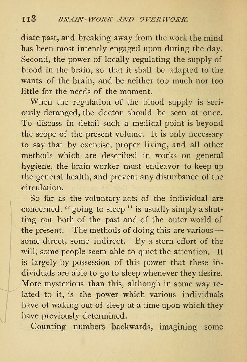 diate past, and breaking away from the work the mind has been most intently engaged upon during the day. Second, the power of locally regulating the supply of blood in the brain, so that it shall be adapted to the wants of the brain, and be neither too much nor too little for the needs of the moment. When the regulation of the blood supply is seri- ously deranged, the doctor should be seen at once. To discuss in detail such a medical point is beyond the scope of the present volume. It is only necessary to say that by exercise, proper living, and all other methods which are described in works on general hygiene, the brain-worker must endeavor to keep up the general health, and prevent any disturbance of the circulation. So far as the voluntary acts of the individual are concerned, going to sleep is usually simply a shut- ting out both of the past and of the outer world of the present. The methods of doing this are various — some direct, some indirect. By a stern effort of the will, some people seem able to quiet the attention. It is largely by possession of this power that these in- dividuals are able to go to sleep whenever they desire. More mysterious than this, although in some way re- lated to it, is the power which various individuals have of waking out of sleep at a time upon which they have previously determined. Counting numbers backwards, imagining some